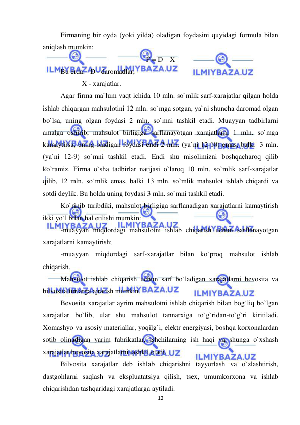  
 
12 
Firmaning bir oyda (yoki yilda) oladigan foydasini quyidagi formula bilan 
aniqlash mumkin:  
F = D – X 
Bu erda:   D - daromadlar;  
            X - xarajatlar. 
Agar firma ma`lum vaqt ichida 10 mln. so`mlik sarf-xarajatlar qilgan holda 
ishlab chiqargan mahsulotini 12 mln. so`mga sotgan, ya`ni shuncha daromad olgan 
bo`lsa, uning olgan foydasi 2 mln. so`mni tashkil etadi. Muayyan tadbirlarni 
amalga oshirib, mahsulot birligiga sarflanayotgan xarajatlarni 1 mln. so`mga 
kamaytirsa, uning oladigan foydasi endi 2 mln. (ya`ni 12-10) emas, balki  3 mln. 
(ya`ni 12-9) so`mni tashkil etadi. Endi shu misolimizni boshqacharoq qilib 
ko`ramiz. Firma o`sha tadbirlar natijasi o`laroq 10 mln. so`mlik sarf-xarajatlar 
qilib, 12 mln. so`mlik emas, balki 13 mln. so`mlik mahsulot ishlab chiqardi va 
sotdi deylik. Bu holda uning foydasi 3 mln. so`mni tashkil etadi. 
Ko`rinib turibdiki, mahsulot birligiga sarflanadigan xarajatlarni kamaytirish 
ikki yo`l bilan hal etilishi mumkin: 
-muayyan miqdordagi mahsulotni ishlab chiqarish uchun sarflanayotgan 
xarajatlarni kamaytirish;  
-muayyan miqdordagi sarf-xarajatlar bilan ko`proq mahsulot ishlab 
chiqarish. 
Mahsulot ishlab chiqarish uchun sarf bo`ladigan xarajatlarni bevosita va 
bilvosita turlarga ajratish mumkin. 
Bevosita xarajatlar ayrim mahsulotni ishlab chiqarish bilan bog`liq bo`lgan 
xarajatlar bo`lib, ular shu mahsulot tannarxiga to`g`ridan-to`g`ri kiritiladi. 
Xomashyo va asosiy materiallar, yoqilg`i, elektr energiyasi, boshqa korxonalardan 
sotib olinadigan yarim fabrikatlar, ishchilarning ish haqi va shunga o`xshash 
xarajatlar bevosita xarajatlarni tashkil etadi. 
Bilvosita xarajatlar deb ishlab chiqarishni tayyorlash va o`zlashtirish, 
dastgohlarni saqlash va ekspluatatsiya qilish, tsex, umumkorxona va ishlab 
chiqarishdan tashqaridagi xarajatlarga aytiladi. 
