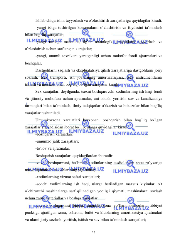  
 
13 
Ishlab chiqarishni tayyorlash va o`zlashtirish xarajatlariga quyidagilar kiradi: 
-yangi ishga tushirilgan korxonalarni o`zlashtirish va foydasini ta`minlash 
bilan bog`liq xarajatlar; 
-yangi turdagi mahsulot, ilg`or texnologik jarayonlarni tayyorlash va 
o`zlashtirish uchun sarflangan xarajatlar; 
-yangi, unumli texnikani yaratganligi uchun mukofot fondi ajratmalari va 
boshqalar. 
Dastgohlarni saqlash va ekspluatatsiya qilish xarajatlariga dastgohlarni joriy 
sozlash, tsex transporti, ish joylarining amortizatsiyasi, tsex instrumentlarini 
tiklash va moslash bilan bog`liq bo`lgan xarajatlar kiradi. 
Sex xarajatlari deyilganda, tsexni boshqaruvchi xodimlarning ish haqi fondi 
va ijtimoiy muhofaza uchun ajratmalar, uni isitish, yoritish, suv va kanalizatsiya 
tarmoqlari bilan ta`minlash, ilmiy tadqiqotlar o`tkazish va hokazolar bilan bog`liq 
xarajatlar tushuniladi. 
Umumkorxona xarajatlari korxonani boshqarish bilan bog`liq bo`lgan 
xarajatlar yig`indisidan iborat bo`lib, ularga quyidagilar kiradi: 
-boshqarish xarajatlari; 
-umumxo`jalik xarajatlari; 
-to`lov va ajratmalar. 
Boshqarish xarajatlari quyidagilardan iboratdir: 
-zavod boshqarmasi, bo`limlar xodimlarining tasdiqlangan shtat ro`yxatiga 
muvofiq mansab maoshlarining yig`indisi; 
-xodimlarning xizmat safari xarajatlari; 
-soqchi xodimlarning ish haqi, ularga beriladigan maxsus kiyimlar, o`t 
o`chiruvchi mashinalarga sarf qilinadigan yoqilg`i qiymati, mashinalarni sozlash 
uchun zarur materiallar va boshqa xarajatlar;    
-zavod boshqarmasi binosi, umumkorxona yo`llari, omborlari, tibbiyot 
punktiga ajratilgan xona, oshxona, bufet va klublarning amortizatsiya ajratmalari 
va ularni joriy sozlash, yoritish, isitish va suv bilan ta`minlash xarajatlari; 
