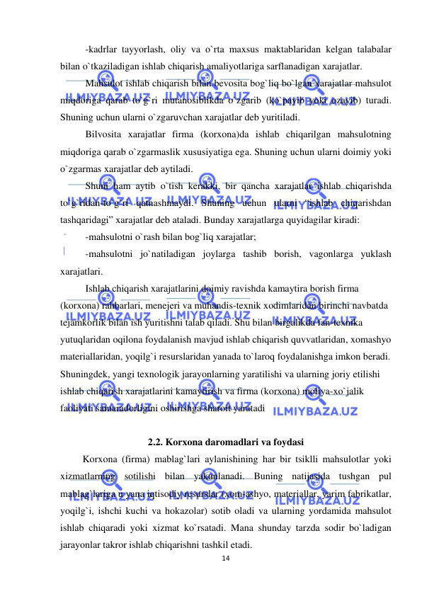  
 
14 
-kadrlar tayyorlash, oliy va o`rta maxsus maktablaridan kelgan talabalar 
bilan o`tkaziladigan ishlab chiqarish amaliyotlariga sarflanadigan xarajatlar. 
Mahsulot ishlab chiqarish bilan bevosita bog`liq bo`lgan xarajatlar mahsulot 
miqdoriga qarab to`g`ri mutanosiblikda o`zgarib (ko`payib yoki ozayib) turadi. 
Shuning uchun ularni o`zgaruvchan xarajatlar deb yuritiladi.  
Bilvosita xarajatlar firma (korxona)da ishlab chiqarilgan mahsulotning 
miqdoriga qarab o`zgarmaslik xususiyatiga ega. Shuning uchun ularni doimiy yoki 
o`zgarmas xarajatlar deb aytiladi. 
Shuni ham aytib o`tish kerakki, bir qancha xarajatlar ishlab chiqarishda 
to`g`ridan-to`g`ri qatnashmaydi. Shuning uchun ularni “ishlab chiqarishdan 
tashqaridagi” xarajatlar deb ataladi. Bunday xarajatlarga quyidagilar kiradi:  
-mahsulotni o`rash bilan bog`liq xarajatlar; 
-mahsulotni jo`natiladigan joylarga tashib borish, vagonlarga yuklash 
xarajatlari. 
  
Ishlab chiqarish xarajatlarini doimiy ravishda kamaytira borish firma 
(korxona) rahbarlari, menejeri va muhandis-texnik xodimlaridan birinchi navbatda 
tejamkorlik bilan ish yuritishni talab qiladi. Shu bilan birgalikda fan-texnika 
yutuqlaridan oqilona foydalanish mavjud ishlab chiqarish quvvatlaridan, xomashyo 
materiallaridan, yoqilg`i resurslaridan yanada to`laroq foydalanishga imkon beradi. 
Shuningdek, yangi texnologik jarayonlarning yaratilishi va ularning joriy etilishi 
ishlab chiqarish xarajatlarini kamaytirish va firma (korxona) moliya-xo`jalik 
faoliyati samaradorligini oshirishga sharoit yaratadi 
 
2.2. Korxona daromadlari va foydasi 
         Korxona (firma) mablag`lari aylanishining har bir tsiklli mahsulotlar yoki 
xizmatlarning sotilishi bilan yakunlanadi. Buning natijasida tushgan pul 
mablag`lariga u yana iqtisodiy resurslar (xom-ashyo, materiallar, yarim fabrikatlar, 
yoqilg`i, ishchi kuchi va hokazolar) sotib oladi va ularning yordamida mahsulot 
ishlab chiqaradi yoki xizmat ko`rsatadi. Mana shunday tarzda sodir bo`ladigan 
jarayonlar takror ishlab chiqarishni tashkil etadi. 
