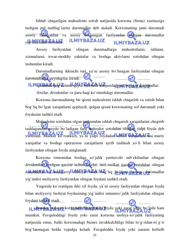  
 
15 
Ishlab chiqarilgan mahsulotni sotish natijasida korxona (firma) xazinasiga 
tushgan pul mablag`larini daromadlar deb ataladi. Korxonaning jami daromadi 
asosiy faoliyatdan va asosiy bo`lmagan faoliyatdan olingan daromadlar 
yig`indisidan iboratdir. 
Asosiy 
faoliyatdan 
olingan 
daromadlarga 
mahsulotlarni, 
ishlarni, 
xizmatlarni, tovar-moddiy zahiralar va boshqa aktivlarni sotishdan olingan 
tushumlar kiradi.  
Daromadlarning ikkinchi turi, ya`ni asosiy bo`lmagan faoliyatdan olingan 
daromadlarga quyidagilar kiradi: 
-qimmatli qog`ozlarni qayta baholash natijasida hosil bo`lgan daromadlar; 
-foizlar, dividentlar va ijara haqi ko`rinishdagi daromadlar. 
Korxona daromadining bir qismi mahsulotni ishlab chiqarish va sotish bilan 
bog`liq bo`lgan xarajatlarni qoplaydi, qolgan qismi korxonaning sof daromadi yoki 
foydasini tashkil etadi. 
Mahsulotni sotishdan olgan tushumdan ishlab chiqarish xarajatlarini chegirib 
tashlagandan paydo bo`ladigan farq mahsulot sotishdan olingan yalpi foyda deb 
yuritiladi. Mazkur ko`rsatkich, ya`ni yalpi foydadan sotish xarajatlari, ma`muriy 
xarajatlar va boshqa operatsion xarajatlarni ayrib tashlash yo`li bilan asosiy 
faoliyatdan olingan foyda aniqlanadi. 
Korxona tomonidan boshqa xo`jalik yurituvchi sub`ektlardan olingan 
dividentlar, berilgan qarzlar uchun foizlar, mol-mulkni ijaraga berishdan olingan 
daromadlar va moliyaviy faoliyat bilan bog`liq bo`lgan boshqa daromadlar 
yig`indisi moliyaviy faoliyatdan olingan foydani tashkil etadi. 
Yuqorida ko`rsatilgan ikki xil foyda, ya`ni asosiy faoliyatdan olingan foyda 
bilan moliyaviy faoliyat foydasining yig`indisi umumxo`jalik faoliyatidan olingan 
foydani tashkil etadi. 
Bundan tashqari korxonada favqulodda foyda yoki zarar sodir bo`lishi ham 
mumkin. Favquloddagi foyda yoki zarar korxona moliya-xo`jalik faoliyatinig 
natijasida emas, balki korxonadagi biznes tavakkalchiligi bilan to`g`ridan-to`g`ri 
bog`lanmagan holda vujudga keladi. Favqulodda foyda yoki zararni keltirib 
