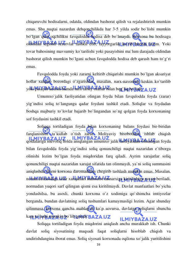  
 
16 
chiqaruvchi hodisalarni, odatda, oldindan bashorat qilish va rejalashtirish mumkin 
emas. Shu nuqtai nazardan dehqonchilikda har 3-5 yilda sodir bo`lishi mumkin 
bo`lgan qurg`oqchilikni favqulodda hodisa deb bo`lmaydi. Korxona bu hodisaga 
oldindan tegishli rezervlar tashkil etib, tayyorgarlik ko`rib borishi lozim. Yoki 
tovar bahosining mavsumiy ko`tarilishi yoki pasayishini ma`lum darajada oldindan 
bashorat qilish mumkin bo`lgani uchun favqulodda hodisa deb qarash ham to`g`ri 
emas.  
Favqulodda foyda yoki zararni keltirib chiqarishi mumkin bo`lgan aksariyat 
hollar xalqaro bozordagi o`zgarishlar, masalan, narx-navoning keskin ko`tarilib 
yoki pasayib ketishi hamda turli tabiiy ofatlar bilan bog`liq bo`ladi. 
Umumxo`jalik faoliyatidan olingan foyda bilan favqulodda foyda (zarar) 
yig`indisi soliq to`langunga qadar foydani tashkil etadi. Soliqlar va foydadan 
boshqa majburiy to`lovlar bajarib bo`lingandan so`ng qolgan foyda korxonaning 
sof foydasini tashkil etadi. 
Soliqqa tortiladigan foyda bilan korxonaning balans foydasi bir-biridan 
farqlanishini ta`kidlab o`tish zarur. Moliyaviy hisobotlarni ishlab chiqish 
qoidalariga muvofiq holda aniqlangan umumxo`jalik faoliyatidan olinadigan foyda 
bilan favqulodda foyda yig`indisi soliq qonunchiligi nuqtai nazaridan e`tiborga 
olinishi lozim bo`lgan foyda miqdoridan farq qiladi. Ayrim xarajatlar soliq 
qonunchiligi nuqtai nazaridan xarajat sifatida tan olinmaydi, ya`ni soliq summasini 
aniqlashda ularni korxona daromadidan chegirib tashlash mumkin emas. Masalan, 
norma doirasidagi safar xarajatlari mahsulot tannarxiga kiritilishiga ruxsat beriladi, 
normadan yuqori sarf qilingan qismi esa kiritilmaydi. Davlat manfaatlari bo`yicha 
yondashilsa, bu asosli, chunki korxona o`z xodimiga qo`shimcha imtiyozlar 
berganda, bundan davlatning soliq tushumlari kamaymasligi lozim. Agar shunday 
qilinmasa, korxona qancha mablag`ni ko`p sovursa, davlatga soliqlarni shuncha 
kam to`lashi mumkin bo`lib qoladi.                           
Soliqqa tortiladigan foyda miqdorini aniqlash ancha murakkab ish. Chunki 
davlat soliq siyosatining maqsadi faqat soliqlarni hisoblab chiqish va 
undirishdangina iborat emas. Soliq siyosati korxonada oqilona xo`jalik yuritilishini 
