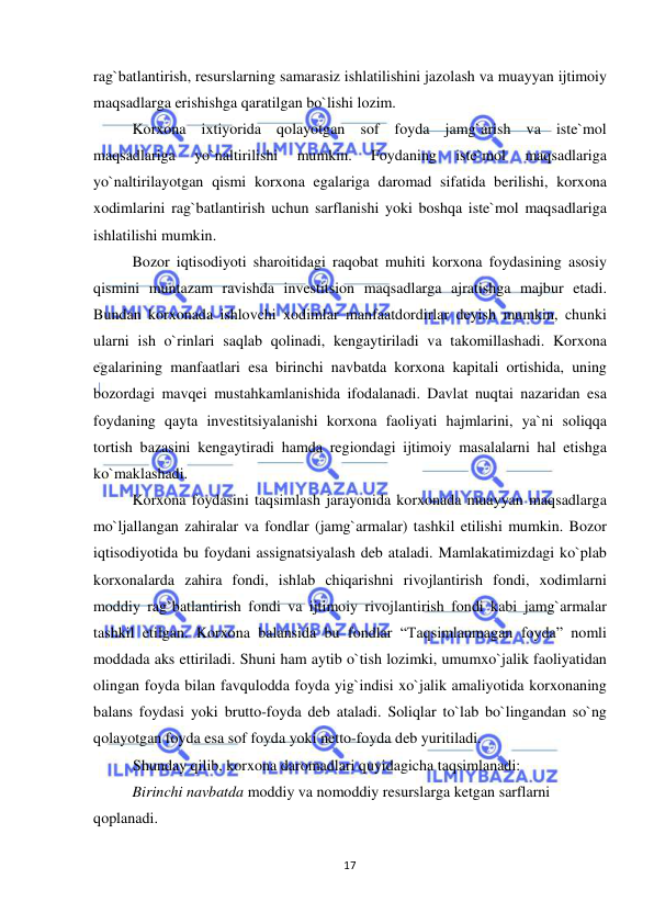  
 
17 
rag`batlantirish, resurslarning samarasiz ishlatilishini jazolash va muayyan ijtimoiy 
maqsadlarga erishishga qaratilgan bo`lishi lozim.    
Korxona ixtiyorida qolayotgan sof foyda jamg`arish va iste`mol 
maqsadlariga 
yo`naltirilishi 
mumkin. 
Foydaning 
iste`mol 
maqsadlariga 
yo`naltirilayotgan qismi korxona egalariga daromad sifatida berilishi, korxona 
xodimlarini rag`batlantirish uchun sarflanishi yoki boshqa iste`mol maqsadlariga 
ishlatilishi mumkin.  
Bozor iqtisodiyoti sharoitidagi raqobat muhiti korxona foydasining asosiy 
qismini muntazam ravishda investitsion maqsadlarga ajratishga majbur etadi. 
Bundan korxonada ishlovchi xodimlar manfaatdordirlar deyish mumkin, chunki 
ularni ish o`rinlari saqlab qolinadi, kengaytiriladi va takomillashadi. Korxona 
egalarining manfaatlari esa birinchi navbatda korxona kapitali ortishida, uning 
bozordagi mavqei mustahkamlanishida ifodalanadi. Davlat nuqtai nazaridan esa 
foydaning qayta investitsiyalanishi korxona faoliyati hajmlarini, ya`ni soliqqa 
tortish bazasini kengaytiradi hamda regiondagi ijtimoiy masalalarni hal etishga 
ko`maklashadi.  
Korxona foydasini taqsimlash jarayonida korxonada muayyan maqsadlarga 
mo`ljallangan zahiralar va fondlar (jamg`armalar) tashkil etilishi mumkin. Bozor 
iqtisodiyotida bu foydani assignatsiyalash deb ataladi. Mamlakatimizdagi ko`plab 
korxonalarda zahira fondi, ishlab chiqarishni rivojlantirish fondi, xodimlarni 
moddiy rag`batlantirish fondi va ijtimoiy rivojlantirish fondi kabi jamg`armalar 
tashkil etilgan. Korxona balansida bu fondlar “Taqsimlanmagan foyda” nomli 
moddada aks ettiriladi. Shuni ham aytib o`tish lozimki, umumxo`jalik faoliyatidan 
olingan foyda bilan favqulodda foyda yig`indisi xo`jalik amaliyotida korxonaning 
balans foydasi yoki brutto-foyda deb ataladi. Soliqlar to`lab bo`lingandan so`ng 
qolayotgan foyda esa sof foyda yoki netto-foyda deb yuritiladi.  
Shunday qilib, korxona daromadlari quyidagicha taqsimlanadi: 
Birinchi navbatda moddiy va nomoddiy resurslarga ketgan sarflarni 
qoplanadi.  
