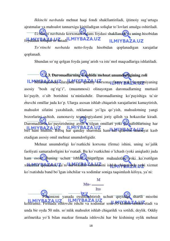  
 
18 
Ikkinchi navbatda mehnat haqi fondi shakllantiriladi, ijtimoiy sug`urtaga 
ajratmalar va mahsulot tannarxiga kiritiladigan soliqlar to`lovlari amalga oshiriladi.  
Uchinchi navbatda korxonani balans foydasi shakllanadi va uning hisobidan 
foydadan soliqlar to`lanadi. 
To`rtinchi 
navbatda 
netto-foyda 
hisobidan 
qoplanadigan 
xarajatlar 
qoplanadi.  
Shundan so`ng qolgan foyda jamg`arish va iste`mol maqsadlariga ishlatiladi.     
 
2.3. Daromadlarning o`sishida mehnat unumdorligining roli 
Mikroiqtisodiy darajada har qanday korxona, firma yoki kompaniyaning 
asosiy "bosh og`rig`i", (muammosi) olinayotgan daromadlarning muttasil 
ko`payib, o`sib borishini ta`minlashdir. Daromadlarning ko`payishiga ta`sir 
etuvchi omillar juda ko`p. Ularga asosan ishlab chiqarish xarajatlarini kamaytirish, 
mahsulot sifatini yaxshilash, reklamani yo`lga qo`yish, mahsulotning yangi 
bozorlarini ochish, zamonaviy texnologiyalarni joriy qilish va hokazolar kiradi. 
Daromadlarni ko`paytirishning aytib o`tilgan omillari yoki yo`nalishlarining har 
biri ham muhim. Biroq har qanday sharoitda ham hal qiluvchi ahamiyat kasb 
etadigan asosiy omil mehnat unumdorligidir. 
Mehnat unumdorligi ko`rsatkichi korxona (firma) ishini, uning xo`jalik 
faoliyati samaradorligini ko`rsatadi. Bu ko`rsatkichni o`lchash (yoki aniqlash) juda 
ham oson. Buning uchun ishlab chiqarilgan mahsulotlar yoki ko`rsatilgan 
xizmatlar qiymatini, ya`ni daromadlar summasini ishlab chiqarishda yoki xizmat 
ko`rsatishda band bo`lgan ishchilar va xodimlar soniga taqsimlash kifoya, ya`ni: 
 
        Fikrimizni yanada oydinlashtirish uchun quyidagi shartli misolni 
keltiramiz. Firmada ishlovchi ishchi va xodimlar soni 50 kishini tashkil etadi va 
unda bir oyda 50 mln. so`mlik mahsulot ishlab chiqarildi va sotildi, deylik. Oddiy 
arifmetika yo`li bilan mazkur firmada ishlovchi har bir kishining oylik mehnat 
