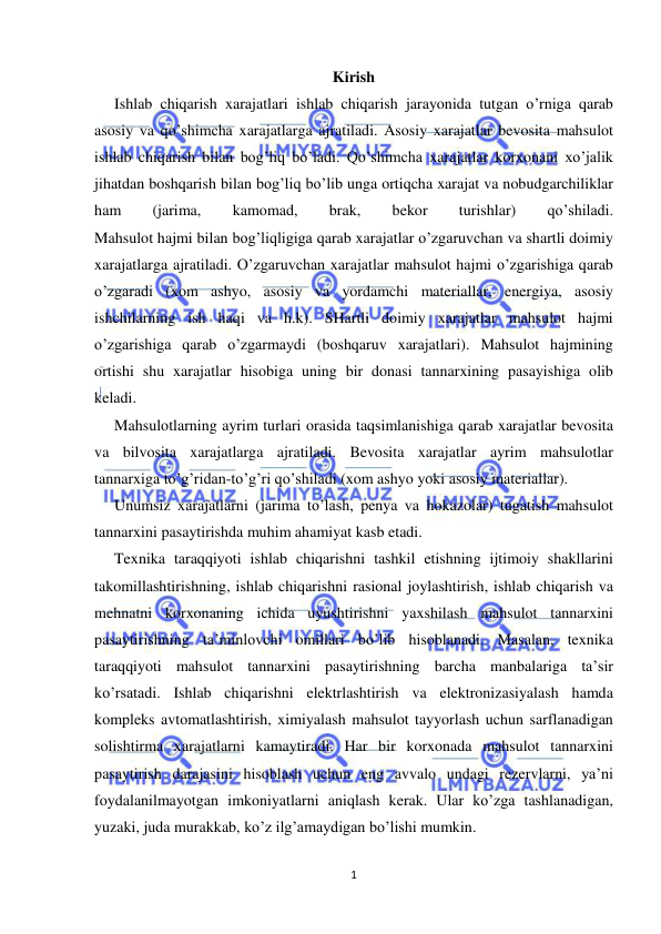  
 
1 
Kirish  
Ishlab chiqarish xarajatlari ishlab chiqarish jarayonida tutgan o’rniga qarab 
asosiy va qo’shimcha xarajatlarga ajratiladi. Asosiy xarajatlar bevosita mahsulot 
ishlab chiqarish bilan bog’liq bo’ladi. Qo’shimcha xarajatlar korxonani xo’jalik 
jihatdan boshqarish bilan bog’liq bo’lib unga ortiqcha xarajat va nobudgarchiliklar 
ham 
(jarima, 
kamomad, 
brak, 
bekor 
turishlar) 
qo’shiladi.  
Mahsulot hajmi bilan bog’liqligiga qarab xarajatlar o’zgaruvchan va shartli doimiy 
xarajatlarga ajratiladi. O’zgaruvchan xarajatlar mahsulot hajmi o’zgarishiga qarab 
o’zgaradi (xom ashyo, asosiy va yordamchi materiallar, energiya, asosiy 
ishchilarning ish haqi va h.k). SHartli doimiy xarajatlar mahsulot hajmi 
o’zgarishiga qarab o’zgarmaydi (boshqaruv xarajatlari). Mahsulot hajmining 
ortishi shu xarajatlar hisobiga uning bir donasi tannarxining pasayishiga olib 
keladi.  
Mahsulotlarning ayrim turlari orasida taqsimlanishiga qarab xarajatlar bevosita 
va bilvosita xarajatlarga ajratiladi. Bevosita xarajatlar ayrim mahsulotlar 
tannarxiga to’g’ridan-to’g’ri qo’shiladi (xom ashyo yoki asosiy materiallar).  
Unumsiz xarajatlarni (jarima to’lash, penya va hokazolar) tugatish mahsulot 
tannarxini pasaytirishda muhim ahamiyat kasb etadi.  
Texnika taraqqiyoti ishlab chiqarishni tashkil etishning ijtimoiy shakllarini 
takomillashtirishning, ishlab chiqarishni rasional joylashtirish, ishlab chiqarish va 
mehnatni korxonaning ichida uyushtirishni yaxshilash mahsulot tannarxini 
pasaytirishning ta’minlovchi omillari bo’lib hisoblanadi. Masalan, texnika 
taraqqiyoti mahsulot tannarxini pasaytirishning barcha manbalariga ta’sir 
ko’rsatadi. Ishlab chiqarishni elektrlashtirish va elektronizasiyalash hamda 
kompleks avtomatlashtirish, ximiyalash mahsulot tayyorlash uchun sarflanadigan 
solishtirma xarajatlarni kamaytiradi. Har bir korxonada mahsulot tannarxini 
pasaytirish darajasini hisoblash uchun eng avvalo undagi rezervlarni, ya’ni 
foydalanilmayotgan imkoniyatlarni aniqlash kerak. Ular ko’zga tashlanadigan, 
yuzaki, juda murakkab, ko’z ilg’amaydigan bo’lishi mumkin.  
 
