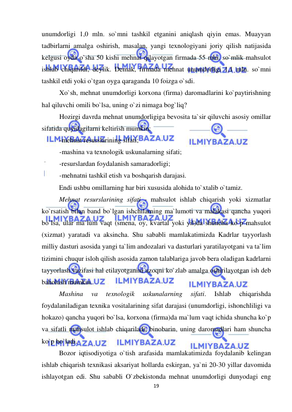  
 
19 
unumdorligi 1,0 mln. so`mni tashkil etganini aniqlash qiyin emas. Muayyan 
tadbirlarni amalga oshirish, masalan, yangi texnologiyani joriy qilish natijasida 
kelgusi oyda o`sha 50 kishi mehnat qilayotgan firmada 55 mln. so`mlik mahsulot 
ishlab chiqarildi, deylik. Demak, firmada mehnat unumdorligi 1,1 mln. so`mni 
tashkil etdi yoki o`tgan oyga qaraganda 10 foizga o`sdi. 
Xo`sh, mehnat unumdorligi korxona (firma) daromadlarini ko`paytirishning 
hal qiluvchi omili bo`lsa, uning o`zi nimaga bog`liq? 
Hozirgi davrda mehnat unumdorligiga bevosita ta`sir qiluvchi asosiy omillar 
sifatida quyidagilarni keltirish mumkin: 
-mehnat resurslarining sifati; 
-mashina va texnologik uskunalarning sifati; 
-resurslardan foydalanish samaradorligi; 
-mehnatni tashkil etish va boshqarish darajasi. 
Endi ushbu omillarning har biri xususida alohida to`xtalib o`tamiz. 
Mehnat resurslarining sifati - mahsulot ishlab chiqarish yoki xizmatlar 
ko`rsatish bilan band bo`lgan ishchilarning ma`lumoti va malakasi qancha yuqori 
bo`lsa, ular ma`lum vaqt (smena, oy, kvartal yoki yil)da shuncha ko`p mahsulot 
(xizmat) yaratadi va aksincha. Shu sababli mamlakatimizda Kadrlar tayyorlash 
milliy dasturi asosida yangi ta`lim andozalari va dasturlari yaratilayotgani va ta`lim 
tizimini chuqur isloh qilish asosida zamon talablariga javob bera oladigan kadrlarni 
tayyorlash vazifasi hal etilayotganini uzoqni ko`zlab amalga oshirilayotgan ish deb 
baholash mumkin. 
Mashina 
va 
texnologik 
uskunalarning 
sifati. 
Ishlab 
chiqarishda 
foydalaniladigan texnika vositalarining sifat darajasi (unumdorligi, ishonchliligi va 
hokazo) qancha yuqori bo`lsa, korxona (firma)da ma`lum vaqt ichida shuncha ko`p 
va sifatli mahsulot ishlab chiqariladi, binobarin, uning daromadlari ham shuncha 
ko`p bo`ladi.  
Bozor iqtisodiyotiga o`tish arafasida mamlakatimizda foydalanib kelingan 
ishlab chiqarish texnikasi aksariyat hollarda eskirgan, ya`ni 20-30 yillar davomida 
ishlayotgan edi. Shu sababli O`zbekistonda mehnat unumdorligi dunyodagi eng 
