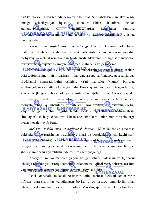  
 
20 
past ko`rsatkichlardan biri edi, desak xato bo`lmas. Shu sababdan mamlakatimizda 
amalga 
oshirilayotgan 
iqtisodiy 
islohotlar 
ishlab 
chiqarishni 
tubdan 
zamonaviylashtirish, 
xorijiy 
mamlakatlardan 
kelayotgan 
sarmoya 
(investitsiyalar)ni, avvalambor, yangi texnika va texnologiyalarni joriy qilishga 
qaratilgandir. 
Resurslardan foydalanish samaradorligi. Har bir korxona yoki firma 
mahsulot ishlab chiqarish yoki xizmat ko`rsatish uchun muayyan moddiy, 
moliyaviy va mehnat resurslaridan foydalanadi. Mahsulot birligiga sarflanayotgan 
resurslar xarajati qancha kamaysa, daromadlar shuncha ko`paya boradi. 
Demak, har qanday iqtisodchi yoki menejerning, korxona (firma) rahbari 
yoki tadbirkorning muhim vazifasi ishlab chiqarishga sarflanayotgan resurslardan 
foydalanish 
samaradorligini 
oshirish, 
ya`ni 
mahsulot 
(xizmat) 
birligiga 
sarflanayotgan xarajatlarni kamaytirishdir. Bozor iqtisodiyotiga asoslangan hozirgi 
kunda rivojlangan deb tan olingan mamlakatlar tajribasi shuni ko`rsatmoqdaki, 
resurslardan foydalanish samaradorligi ko`p jihatdan menejer - boshqaruvchi 
faoliyatiga bog`liq. Ishchilarni yollash va ularni o`qitish, mehnat unumdorligi 
yuqori bo`lgan ishchini tegishli tarzda moddiy rag`batlantirishni ta`minlash, 
"imillagan" ishchi yoki xodimni ishdan chetlatish kabi o`nlab muhim vazifalarga 
aynan menejer javob beradi. 
Mehnatni tashkil etish va boshqarish darajasi. Mahsulot ishlab chiqarish 
yoki xizmat ko`rsatishning barcha bo`g`inlari va bosqichlari ishchi kuchi sarfi 
bilan bog`liq. Shuning uchun har bir ish o`rniga kasbiy bilim va mahorati etarli 
bo`lgan ishchilarning tanlanishi va ularning mehnat faoliyati uchun zarur bo`lgan 
shart-sharoitlarning yaratilishi juda muhim ahamiyatga ega. 
Kasbiy bilimi va mahorati yuqori bo`lgan ishchi malakasiz va tajribasiz 
ishchiga nisbatan yuqoriroq unumdorlik bilan mehnat qiladi va, binobarin, ma`lum 
vaqt mobaynida korxonaga ko`proq daromad (foyda) keltiradi. 
Ishchi qanchalik malakali bo`lmasin, uning mehnat faoliyati uchun zarur 
bo`lgan shart-sharoitlar yaratilmagan bo`lsa, u yo pastroq unumdorlik bilan 
ishlaydi, yoki umuman bekor turib qoladi. Masalan, qurilish ob`ektiga binolarni 
