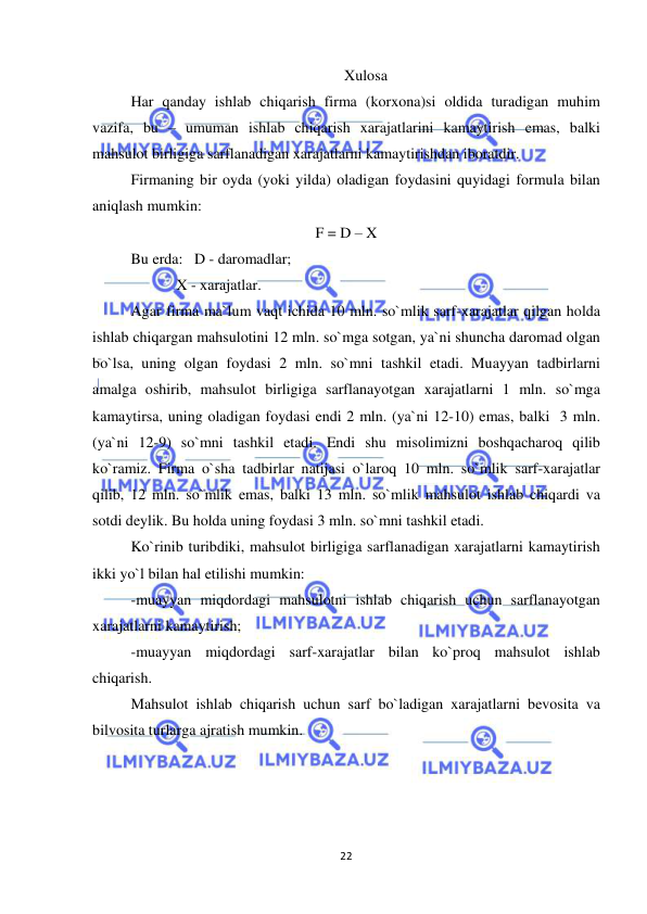  
 
22 
Xulosa 
Har qanday ishlab chiqarish firma (korxona)si oldida turadigan muhim 
vazifa, bu – umuman ishlab chiqarish xarajatlarini kamaytirish emas, balki 
mahsulot birligiga sarflanadigan xarajatlarni kamaytirishdan iboratdir. 
Firmaning bir oyda (yoki yilda) oladigan foydasini quyidagi formula bilan 
aniqlash mumkin:  
F = D – X 
Bu erda:   D - daromadlar;  
            X - xarajatlar. 
Agar firma ma`lum vaqt ichida 10 mln. so`mlik sarf-xarajatlar qilgan holda 
ishlab chiqargan mahsulotini 12 mln. so`mga sotgan, ya`ni shuncha daromad olgan 
bo`lsa, uning olgan foydasi 2 mln. so`mni tashkil etadi. Muayyan tadbirlarni 
amalga oshirib, mahsulot birligiga sarflanayotgan xarajatlarni 1 mln. so`mga 
kamaytirsa, uning oladigan foydasi endi 2 mln. (ya`ni 12-10) emas, balki  3 mln. 
(ya`ni 12-9) so`mni tashkil etadi. Endi shu misolimizni boshqacharoq qilib 
ko`ramiz. Firma o`sha tadbirlar natijasi o`laroq 10 mln. so`mlik sarf-xarajatlar 
qilib, 12 mln. so`mlik emas, balki 13 mln. so`mlik mahsulot ishlab chiqardi va 
sotdi deylik. Bu holda uning foydasi 3 mln. so`mni tashkil etadi. 
Ko`rinib turibdiki, mahsulot birligiga sarflanadigan xarajatlarni kamaytirish 
ikki yo`l bilan hal etilishi mumkin: 
-muayyan miqdordagi mahsulotni ishlab chiqarish uchun sarflanayotgan 
xarajatlarni kamaytirish;  
-muayyan miqdordagi sarf-xarajatlar bilan ko`proq mahsulot ishlab 
chiqarish. 
Mahsulot ishlab chiqarish uchun sarf bo`ladigan xarajatlarni bevosita va 
bilvosita turlarga ajratish mumkin. 
