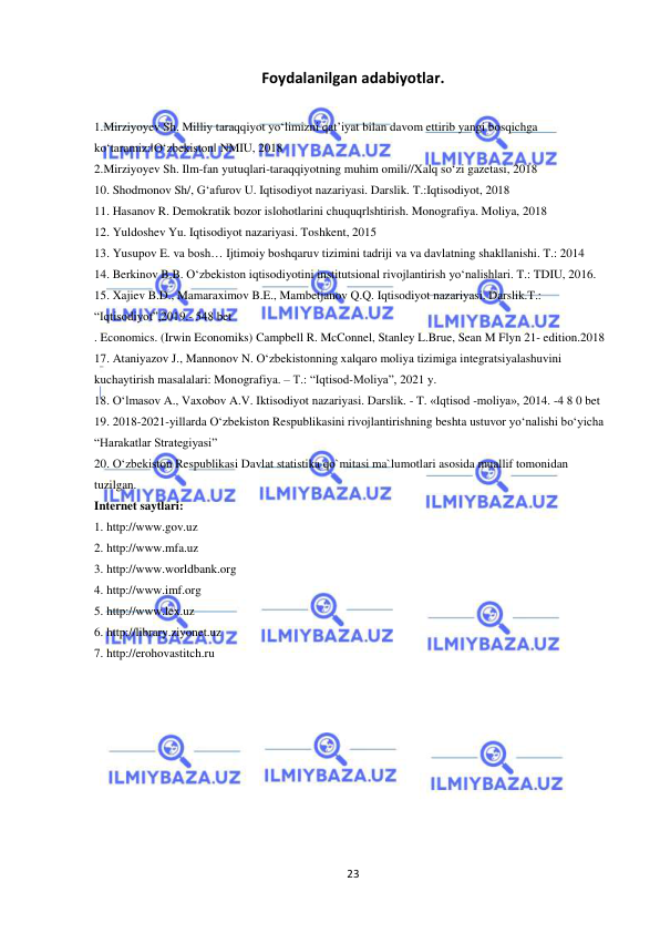  
 
23 
Foydalanilgan adabiyotlar. 
 
1.Mirziyoyev Sh. Milliy taraqqiyot yo‘limizni qat’iyat bilan davom ettirib yangi bosqichga 
ko‘taramiz:‖O‘zbekiston‖ NMIU, 2018  
2.Mirziyoyev Sh. Ilm-fan yutuqlari-taraqqiyotning muhim omili//Xalq so‘zi gazetasi, 2018  
10. Shodmonov Sh/, G‘afurov U. Iqtisodiyot nazariyasi. Darslik. T.:Iqtisodiyot, 2018  
11. Hasanov R. Demokratik bozor islohotlarini chuquqrlshtirish. Monografiya. Moliya, 2018  
12. Yuldoshev Yu. Iqtisodiyot nazariyasi. Toshkent, 2015  
13. Yusupov E. va bosh… Ijtimoiy boshqaruv tizimini tadriji va va davlatning shakllanishi. T.: 2014  
14. Berkinov B.B. O‘zbekiston iqtisodiyotini institutsional rivojlantirish yo‘nalishlari. T.: TDIU, 2016.  
15. Xajiev B.D., Mamaraximov B.E., Mambetjanov Q.Q. Iqtisodiyot nazariyasi. Darslik.T.: 
“Iqtisodiyot”,2019.- 548 bet  
. Economics. (Irwin Economiks) Campbell R. McConnel, Stanley L.Brue, Sean M Flyn 21- edition.2018  
17. Ataniyazov J., Mannonov N. O‘zbekistonning xalqaro moliya tizimiga integratsiyalashuvini 
kuchaytirish masalalari: Monografiya. – Т.: “Iqtisod-Moliya”, 2021 y.  
18. O‘lmasov A., Vaxobov A.V. Iktisodiyot nazariyasi. Darslik. - T. «Iqtisod -moliya», 2014. -4 8 0 bet  
19. 2018-2021-yillarda O‘zbekiston Respublikasini rivojlantirishning beshta ustuvor yo‘nalishi bo‘yicha 
“Harakatlar Strategiyasi”  
20. O‘zbekiston Respublikasi Davlat statistika qo`mitasi ma`lumotlari asosida muallif tomonidan 
tuzilgan.  
Internet saytlari:  
1. http://www.gov.uz  
2. http://www.mfa.uz  
3. http://www.worldbank.org  
4. http://www.imf.org  
5. http://www.lex.uz  
6. http://library.ziyonet.uz  
7. http://erohovastitch.ru  
 
 
