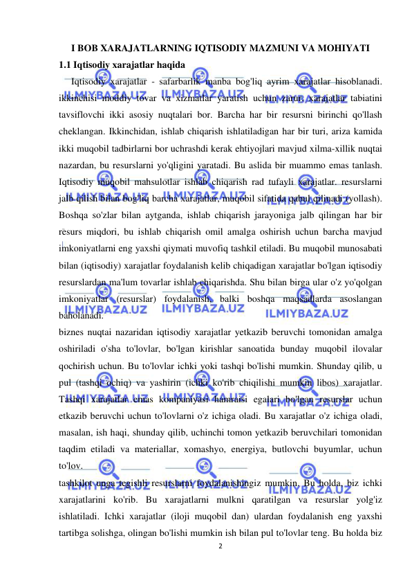  
 
2 
I BOB XARAJATLARNING IQTISODIY MAZMUNI VA MOHIYATI  
1.1 Iqtisodiy xarajatlar haqida 
Iqtisodiy xarajatlar - safarbarlik manba bog'liq ayrim xarajatlar hisoblanadi. 
ikkinchisi moddiy tovar va xizmatlar yaratish uchun zarur. xarajatlar tabiatini 
tavsiflovchi ikki asosiy nuqtalari bor. Barcha har bir resursni birinchi qo'llash 
cheklangan. Ikkinchidan, ishlab chiqarish ishlatiladigan har bir turi, ariza kamida 
ikki muqobil tadbirlarni bor uchrashdi kerak ehtiyojlari mavjud xilma-xillik nuqtai 
nazardan, bu resurslarni yo'qligini yaratadi. Bu aslida bir muammo emas tanlash. 
Iqtisodiy muqobil mahsulotlar ishlab chiqarish rad tufayli xarajatlar. resurslarni 
jalb qilish bilan bog'liq barcha xarajatlar, muqobil sifatida qabul qilinadi (yollash). 
Boshqa so'zlar bilan aytganda, ishlab chiqarish jarayoniga jalb qilingan har bir 
resurs miqdori, bu ishlab chiqarish omil amalga oshirish uchun barcha mavjud 
imkoniyatlarni eng yaxshi qiymati muvofiq tashkil etiladi. Bu muqobil munosabati 
bilan (iqtisodiy) xarajatlar foydalanish kelib chiqadigan xarajatlar bo'lgan iqtisodiy 
resurslardan ma'lum tovarlar ishlab chiqarishda. Shu bilan birga ular o'z yo'qolgan 
imkoniyatlar (resurslar) foydalanish, balki boshqa maqsadlarda asoslangan 
baholanadi.  
biznes nuqtai nazaridan iqtisodiy xarajatlar yetkazib beruvchi tomonidan amalga 
oshiriladi o'sha to'lovlar, bo'lgan kirishlar sanoatida bunday muqobil ilovalar 
qochirish uchun. Bu to'lovlar ichki yoki tashqi bo'lishi mumkin. Shunday qilib, u 
pul (tashqi ochiq) va yashirin (ichki ko'rib chiqilishi mumkin libos) xarajatlar. 
Tashqi xarajatlar emas kompaniyasi hamraisi egalari bo'lgan resurslar uchun 
etkazib beruvchi uchun to'lovlarni o'z ichiga oladi. Bu xarajatlar o'z ichiga oladi, 
masalan, ish haqi, shunday qilib, uchinchi tomon yetkazib beruvchilari tomonidan 
taqdim etiladi va materiallar, xomashyo, energiya, butlovchi buyumlar, uchun 
to'lov.  
tashkilot unga tegishli resurslarni foydalanishingiz mumkin. Bu holda, biz ichki 
xarajatlarini ko'rib. Bu xarajatlarni mulkni qaratilgan va resurslar yolg'iz 
ishlatiladi. Ichki xarajatlar (iloji muqobil dan) ulardan foydalanish eng yaxshi 
tartibga solishga, olingan bo'lishi mumkin ish bilan pul to'lovlar teng. Bu holda biz 
