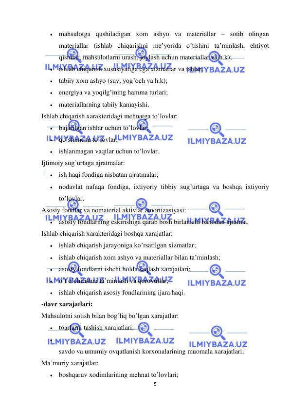  
 
5 
 mahsulotga qushiladigan xom ashyo va materiallar – sotib olingan 
materiallar (ishlab chiqarishni me’yorida o’tishini ta’minlash, ehtiyot 
qismlar, mahsulotlarni urash, joylash uchun materiallar va h.k);  
 ishlab chiqarish xususiyatiga ega xizmatlar va ishlar;  
 tabiiy xom ashyo (suv, yog’och va h.k);  
 energiya va yoqilg’ining hamma turlari;  
 materiallarning tabiiy kamayishi.  
Ishlab chiqarish xarakteridagi mehnatga to’lovlar:  
 bajarilgan ishlar uchun to’lovlar;  
 qo’shimcha to’lovlar;  
 ishlanmagan vaqtlar uchun to’lovlar.  
Ijtimoiy sug’urtaga ajratmalar:  
 ish haqi fondiga nisbatan ajratmalar;  
 nodavlat nafaqa fondiga, ixtiyoriy tibbiy sug’urtaga va boshqa ixtiyoriy 
to’lovlar.  
Asosiy fondlar va nomaterial aktivlar amortizasiyasi:  
 asosiy fondlarning eskirishiga qarab bosh birlamchi bahodan ajratma.  
Ishlab chiqarish xarakteridagi boshqa xarajatlar:  
 ishlab chiqarish jarayoniga ko’rsatilgan xizmatlar;  
 ishlab chiqarish xom ashyo va materiallar bilan ta’minlash;  
 asosiy fondlarni ishchi holda saqlash xarajatlari;  
 o’t o’chirishni ta’minlash va qorovullar;  
 ishlab chiqarish asosiy fondlarining ijara haqi.  
-davr xarajatlari:  
Mahsulotni sotish bilan bog’liq bo’lgan xarajatlar:  
 toarlarni tashish xarajatlari;  
  
savdo va umumiy ovqatlanish korxonalarining muomala xarajatlari;  
Ma’muriy xarajatlar:  
 boshqaruv xodimlarining mehnat to’lovlari;  
