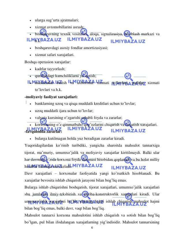  
 
6 
 ularga sug’urta ajratmalari;  
 xizmat avtomobillarini asrash;  
 boshqaruvning texnik vositalari, aloqa, signalizasiya, hisoblash markazi va 
h.k.  
 boshqaruvdagi asosiy fondlar amortizasiyasi;  
 xizmat safari xarajatlari.  
Boshqa operasion xarajatlar:  
 kadrlar tayyorlash;  
 qurilishdagi kamchiliklarni yo’qotish;  
 maslahatlar berish va axborotlar xizmati to’lovlari, auditlar xizmati 
to’lovlari va h.k.  
-moliyaviy faoliyat xarajatlari:  
 banklarning uzoq va qisqa muddatli kreditlari uchun to’lovlar;  
 uzoq muddatli ijara uchun to’lovlar;  
 valyuta kursining o’zgarishi sababli foyda va zararlar;  
 korxonaning o’z qimmatbaho qog’ozlarini chiqarish va tarqatish xarajatlari.  
-favqulodda zararlar:  
 bularga kutilmagan holda yuz beradigan zararlar kiradi.  
Yuqoridagilardan ko’rinib turibdiki, yangicha sharoitda mahsulot tannarxiga 
tijorat, ma’muriy, umumxo’jalik va moliyaviy xarajatlar kiritilmaydi. Balki ular 
har davrning o’zida korxona foyda summasi hisobidan qoplanadi va bu holat milliy 
hisoblar tizimiga mos keladi.  
Davr xarajatlari – korxonalar faoliyatida yangi ko’rsatkich hisoblanadi. Bu 
xarajatlar bevosita ishlab chiqarish jarayoni bilan bog’liq emas.  
Bularga ishlab chiqarishni boshqarish, tijorat xarajatlari, umumxo’jalik xarajatlari 
shu jumladan ilmiy-tekshirish va tajriba-konstruktorlik xarajatlari kiradi. Ular 
umumxo’jalik xarajatlari bo’lib, ularning hajmi ishlab chiqarish mahsulot hajmi 
bilan bog’liq emas, balki davr, vaqt bilan bog’liq.  
Mahsulot tannarxi korxona mahsulotini ishlab chiqarish va sotish bilan bog’liq 
bo’lgan, pul bilan ifodalangan xarajatlarning yig’indisidir. Mahsulot tannarxining 
