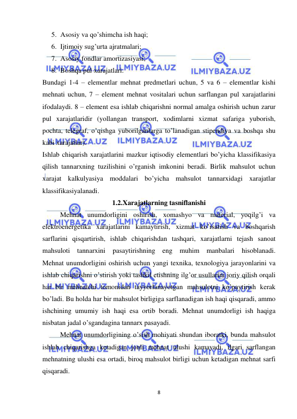  
 
8 
5. Asosiy va qo’shimcha ish haqi;  
6. Ijtimoiy sug’urta ajratmalari;  
7. Asosiy fondlar amortizasiyasi;  
8. Boshqa pul xarajatlari.  
Bundagi 1-4 – elementlar mehnat predmetlari uchun, 5 va 6 – elementlar kishi 
mehnati uchun, 7 – element mehnat vositalari uchun sarflangan pul xarajatlarini 
ifodalaydi. 8 – element esa ishlab chiqarishni normal amalga oshirish uchun zarur 
pul xarajatlaridir (yollangan transport, xodimlarni xizmat safariga yuborish, 
pochta, telegraf, o’qishga yuborilganlarga to’lanadigan stipendiya va boshqa shu 
kabi xarajatlar).  
Ishlab chiqarish xarajatlarini mazkur iqtisodiy elementlari bo’yicha klassifikasiya 
qilish tannarxning tuzilishini o’rganish imkonini beradi. Birlik mahsulot uchun 
xarajat kalkulyasiya moddalari bo’yicha mahsulot tannarxidagi xarajatlar 
klassifikasiyalanadi.  
1.2.Xarajatlarning tasniflanishi 
Mehnat unumdorligini oshirish, xomashyo va material, yoqilg’i va 
elektroenergetika xarajatlarini kamaytirish, xizmat ko’rsatish va boshqarish 
sarflarini qisqartirish, ishlab chiqarishdan tashqari, xarajatlarni tejash sanoat 
mahsuloti tannarxini pasaytirishning eng muhim manbalari hisoblanadi.  
Mehnat unumdorligini oshirish uchun yangi texnika, texnologiya jarayonlarini va 
ishlab chiqarishni o’stirish yoki tashkil etishning ilg’or usullarini joriy qilish orqali 
har bir mehnatchi tomonidan tayyorlanayotgan mahsulotni ko’paytirish kerak 
bo’ladi. Bu holda har bir mahsulot birligiga sarflanadigan ish haqi qisqaradi, ammo 
ishchining umumiy ish haqi esa ortib boradi. Mehnat unumdorligi ish haqiga 
nisbatan jadal o’sgandagina tannarx pasayadi.  
Mehnat unumdorligining o’sish mohiyati shundan iboratki, bunda mahsulot 
ishlab chiqarishga ketadigan jonli mehnat ulushi kamayadi, ilgari sarflangan 
mehnatning ulushi esa ortadi, biroq mahsulot birligi uchun ketadigan mehnat sarfi 
qisqaradi.  
