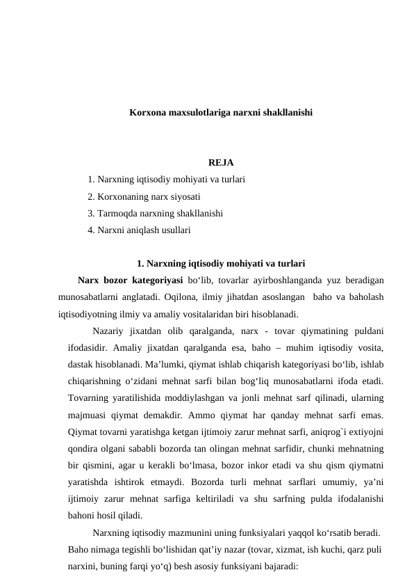 Korxona maxsulotlariga narxni shakllanishi
REJA
1. Narxning iqtisodiy mohiyati va turlari
2. Korxonaning narx siyosati
3. Tarmoqda narxning shakllanishi
4. Narxni aniqlash usullari
1. Narxning iqtisodiy mohiyati va turlari
Narx bozor kategoriyasi bo‘lib, tovarlar ayirboshlanganda yuz beradigan
munosabatlarni anglatadi. Oqilona, ilmiy jihatdan asoslangan  baho va baholash
iqtisodiyotning ilmiy va amaliy vositalaridan biri hisoblanadi.
Nazariy  jixatdan  olib  qaralganda,  narx  -  tovar  qiymatining  puldani
ifodasidir.  Amaliy jixatdan qaralganda esa, baho – muhim iqtisodiy vosita,
dastak hisoblanadi. Ma’lumki, qiymat ishlab chiqarish kategoriyasi bo‘lib, ishlab
chiqarishning o‘zidani mehnat sarfi bilan bog‘liq munosabatlarni ifoda etadi.
Tovarning yaratilishida moddiylashgan va jonli mehnat sarf qilinadi, ularning
majmuasi  qiymat  demakdir. Ammo  qiymat  har  qanday mehnat  sarfi  emas.
Qiymat tovarni yaratishga ketgan ijtimoiy zarur mehnat sarfi, aniqrog`i extiyojni
qondira olgani sababli bozorda tan olingan mehnat sarfidir, chunki mehnatning
bir qismini, agar u kerakli bo‘lmasa, bozor inkor etadi va shu qism qiymatni
yaratishda  ishtirok  etmaydi.  Bozorda  turli  mehnat  sarflari  umumiy,  ya’ni
ijtimoiy  zarur  mehnat  sarfiga  keltiriladi  va  shu  sarfning  pulda  ifodalanishi
bahoni hosil qiladi.
Narxning iqtisodiy mazmunini uning funksiyalari yaqqol ko‘rsatib beradi. 
Baho nimaga tegishli bo‘lishidan qat’iy nazar (tovar, xizmat, ish kuchi, qarz puli
narxini, buning farqi yo‘q) besh asosiy funksiyani bajaradi:
