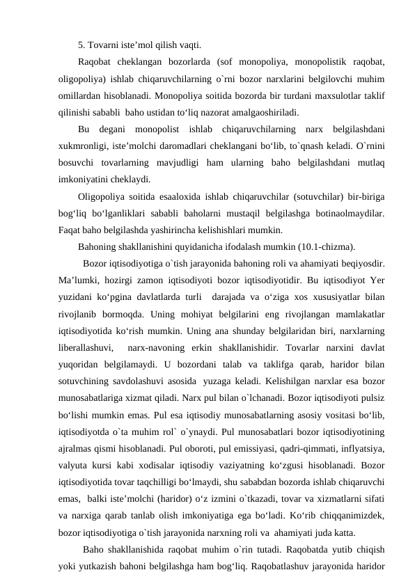 5. Tovarni iste’mol qilish vaqti.
Raqobat  cheklangan  bozorlarda  (sof  monopoliya,  monopolistik  raqobat,
oligopoliya) ishlab chiqaruvchilarning o`rni bozor narxlarini belgilovchi muhim
omillardan hisoblanadi. Monopoliya soitida bozorda bir turdani maxsulotlar taklif
qilinishi sababli  baho ustidan to‘liq nazorat amalgaoshiriladi.
Bu  degani  monopolist  ishlab  chiqaruvchilarning  narx  belgilashdani
xukmronligi, iste’molchi daromadlari cheklangani bo‘lib, to`qnash keladi. O`rnini
bosuvchi  tovarlarning  mavjudligi  ham  ularning  baho  belgilashdani  mutlaq
imkoniyatini cheklaydi.
Oligopoliya soitida esaaloxida ishlab chiqaruvchilar (sotuvchilar) bir-biriga
bog‘liq  bo‘lganliklari  sababli  baholarni  mustaqil  belgilashga  botinaolmaydilar.
Faqat baho belgilashda yashirincha kelishishlari mumkin.
Bahoning shakllanishini quyidanicha ifodalash mumkin (10.1-chizma).
Bozor iqtisodiyotiga o`tish jarayonida bahoning roli va ahamiyati beqiyosdir.
Ma’lumki, hozirgi zamon iqtisodiyoti bozor iqtisodiyotidir. Bu iqtisodiyot Yer
yuzidani ko‘pgina davlatlarda turli  darajada va o‘ziga xos xususiyatlar bilan
rivojlanib  bormoqda.  Uning  mohiyat  belgilarini  eng  rivojlangan  mamlakatlar
iqtisodiyotida ko‘rish mumkin. Uning ana shunday belgilaridan biri, narxlarning
liberallashuvi,   narx-navoning  erkin  shakllanishidir.  Tovarlar  narxini  davlat
yuqoridan  belgilamaydi.  U  bozordani  talab  va  taklifga  qarab,  haridor  bilan
sotuvchining savdolashuvi asosida   yuzaga keladi. Kelishilgan narxlar esa bozor
munosabatlariga xizmat qiladi. Narx pul bilan o`lchanadi. Bozor iqtisodiyoti pulsiz
bo‘lishi mumkin emas. Pul esa iqtisodiy munosabatlarning asosiy vositasi bo‘lib,
iqtisodiyotda o`ta muhim rol` o`ynaydi. Pul munosabatlari bozor iqtisodiyotining
ajralmas qismi hisoblanadi. Pul oboroti, pul emissiyasi, qadri-qimmati, inflyatsiya,
valyuta kursi kabi xodisalar iqtisodiy vaziyatning ko‘zgusi hisoblanadi. Bozor
iqtisodiyotida tovar taqchilligi bo‘lmaydi, shu sababdan bozorda ishlab chiqaruvchi
emas,  balki iste’molchi (haridor) o‘z izmini o`tkazadi, tovar va xizmatlarni sifati
va narxiga qarab tanlab olish imkoniyatiga ega bo‘ladi. Ko‘rib chiqqanimizdek,
bozor iqtisodiyotiga o`tish jarayonida narxning roli va  ahamiyati juda katta.
Baho shakllanishida raqobat muhim o`rin tutadi. Raqobatda yutib chiqish
yoki yutkazish bahoni belgilashga ham bog‘liq. Raqobatlashuv jarayonida haridor
