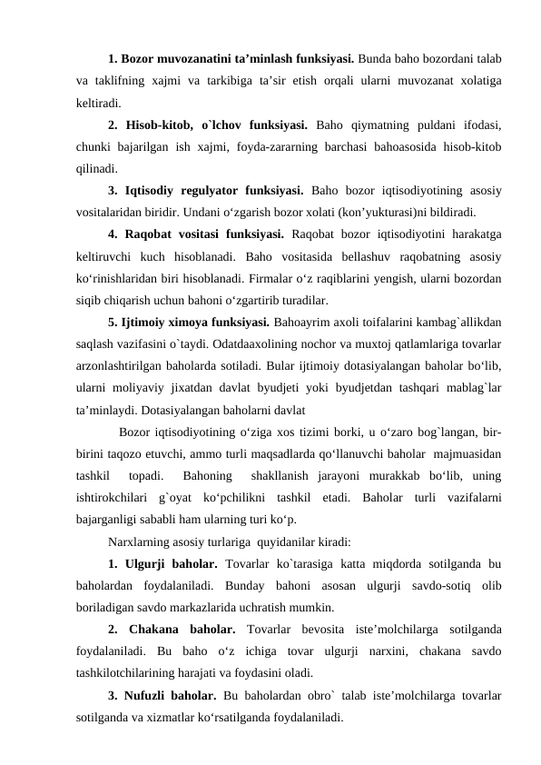 1. Bozor muvozanatini ta’minlash funksiyasi. Bunda baho bozordani talab
va taklifning  xajmi  va tarkibiga ta’sir  etish  orqali  ularni  muvozanat  xolatiga
keltiradi.
2.  Hisob-kitob,  o`lchov  funksiyasi. Baho  qiymatning  puldani  ifodasi,
chunki  bajarilgan  ish  xajmi, foyda-zararning barchasi  bahoasosida  hisob-kitob
qilinadi.
3.  Iqtisodiy  regulyator  funksiyasi. Baho  bozor  iqtisodiyotining  asosiy
vositalaridan biridir. Undani o‘zgarish bozor xolati (kon’yukturasi)ni bildiradi. 
4.  Raqobat  vositasi  funksiyasi. Raqobat  bozor  iqtisodiyotini  harakatga
keltiruvchi  kuch  hisoblanadi.  Baho  vositasida  bellashuv  raqobatning  asosiy
ko‘rinishlaridan biri hisoblanadi. Firmalar o‘z raqiblarini yengish, ularni bozordan
siqib chiqarish uchun bahoni o‘zgartirib turadilar.
5. Ijtimoiy ximoya funksiyasi. Bahoayrim axoli toifalarini kambag`allikdan
saqlash vazifasini o`taydi. Odatdaaxolining nochor va muxtoj qatlamlariga tovarlar
arzonlashtirilgan baholarda sotiladi. Bular ijtimoiy dotasiyalangan baholar bo‘lib,
ularni  moliyaviy  jixatdan  davlat  byudjeti  yoki  byudjetdan  tashqari  mablag`lar
ta’minlaydi. Dotasiyalangan baholarni davlat                
      Bozor iqtisodiyotining o‘ziga xos tizimi borki, u o‘zaro bog`langan, bir-
birini taqozo etuvchi, ammo turli maqsadlarda qo‘llanuvchi baholar  majmuasidan
tashkil   topadi.   Bahoning   shakllanish  jarayoni  murakkab  bo‘lib,  uning
ishtirokchilari  g`oyat  ko‘pchilikni  tashkil  etadi.  Baholar  turli  vazifalarni
bajarganligi sababli ham ularning turi ko‘p.
Narxlarning asosiy turlariga  quyidanilar kiradi:
1.  Ulgurji  baholar. Tovarlar  ko`tarasiga  katta  miqdorda  sotilganda  bu
baholardan  foydalaniladi.  Bunday  bahoni  asosan  ulgurji  savdo-sotiq  olib
boriladigan savdo markazlarida uchratish mumkin.
2.  Chakana baholar. Tovarlar  bevosita iste’molchilarga sotilganda
foydalaniladi.  Bu  baho  o‘z  ichiga  tovar  ulgurji  narxini,  chakana  savdo
tashkilotchilarining harajati va foydasini oladi.
3. Nufuzli baholar. Bu baholardan obro` talab iste’molchilarga tovarlar
sotilganda va xizmatlar ko‘rsatilganda foydalaniladi.
