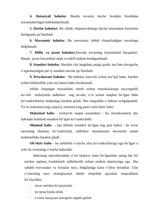 4.  Dotasiyali  baholar. Bunda tovarlar  davlat  byudjeti  hisobidan
arzonlashtirilgan baholardaolinadi.
5. Davlat baholari. Bu ishlab chiqaruvchilarga davlat tomonidan buyurtma
berilganda qo‘llaniladi.
6.  Mavsumiy  baholar. Bu  mavsumiy  ishlab  chiqariladigan  tovarlarga
belgilanadi.
7.  Milliy  va jaxon  baholari.Aloxida tovarning  baynalmilal  harajatlari.
Bunda  jaxon bozoridani talab va taklif nisbati hisobgaolinadi.
8. Standart baholar. Haridor cho‘ntagidani pulga qarab, ma’lum davrgacha
o‘zgarmaydigan qat’iy standart narxlar qo‘llaniladi.
9. Preyskurant baholar.  Bu baholar sotuvchi uchun mo‘ljal baho, haridor
uchun bildirishlik yoki ma’lumot baho hisoblanadi.
Ishlab  chiqargan  maxsulotni  sotish  uchun  muzokaralarga  tayyorgarlik
ko‘rish   mobaynida  tadbirkor   eng  avvalo,  o‘zi  uchun  maqbul  bo‘lgan  baho
ko‘rsatkichlarini aniqlashga harakat qiladi. Shu maqsadda u bahoni uchgaajratadi.
Ya’ni maksimal (eng yuqori), minimal (eng past) vaob’ektiv baho.
Maksimal  baho -  (sotuvchi  nuqtai  nazaridan)  -  bu  muzokaralarni  shu
bahodan boshlash mumkin bo‘lgan ko‘rsatkichidir.
Minimal baho  - (qo`shilishi mumkin bo‘lgan eng past baho) - bu tovar
narxining  shunday  ko‘rsatkichiqi,  tadbirkor  muzokaralar  davomida  undan
tushmaslikka harakat qiladi.
Ob’ektiv baho - bu tarkibida o‘rtacha sifat ko‘rsatkichlariga ega bo‘lgan u
yoki bu tovarning o‘rtacha bahosidir.
Bahoning iqtisodiyotdani o‘rni beqiyos katta bo‘lganidan uning har bir
turidan oqilona foydalanish tadbirkorlik uchun muhim ahamiyatga ega.  Shu
sababli korxonalar va firmalar narx, belgilashga katta e’tibor beradilar. Ular
o‘zlarining  narx  strategiyasini  ishlab  chiqishda  quyidani  maqsadlarni
ko‘zlaydilar:
-
tovar sotishni ko‘paytirish;
-
ko‘proq foyda olish;
-
o`rnini muayyan mavqeini saqlab qolish.
