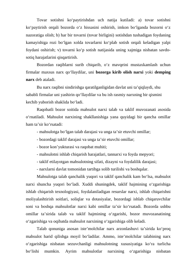 Tovar  sotishni  ko‘paytirishdan  uch  natija  kutiladi:  a)  tovar  sotishni
ko‘paytirish orqali bozorda o‘z hissasini oshirish, imkon bo‘lganda bozorni o‘z
nazoratiga olish; b) har bir tovarni (tovar birligini) sotishdan tushadigan foydaning
kamayishiga rozi bo‘lgan xolda tovarlarni ko‘plab sotish orqali keladigan yalpi
foydani oshirish; v) tovarni ko‘p sotish natijasida uning xajmiga nisbatan savdo-
sotiq harajatlarini qisqartirish.
Bozordan  raqiblarni  surib  chiqarib,  o‘z  mavqeini  mustaxkamlash  uchun
firmalar maxsus narx qo‘llaydilar, uni bozorga kirib olish narxi yoki  demping
narx deb ataladi.
Bu narx raqibni sindirishga qaratilganligidan davlat uni ta’qiqlaydi, shu 
sababli firmalar uni yashirin qo‘llaydilar va bu ish rasmiy narxning bir qismini 
kechib yuborish shaklida bo‘ladi.
Raqobatli bozor soitida mahsulot narxi talab va taklif muvozanati asosida
o‘rnatiladi. Mahsulot narxining shakllanishiga yana quyidagi bir qancha omillar
ham ta’sir ko‘rsatadi: 
- mahsulotga bo‘lgan talab darajasi va unga ta’sir etuvchi omillar;
- bozordagi taklif darajasi va unga ta’sir etuvchi omillar;
- bozor kon’yukturasi va raqobat muhiti;
- mahsulotni ishlab chiqarish harajatlari, tannarxi va foyda mepyori;
- taklif etilayotgan mahsulotning sifati, dizayni va foydalilik darajasi;
- narxlarni davlat tomonidan tartibga solib turilishi va boshqalar.
Mahsulotga talab qanchalik yuqori va taklif qanchalik kam bo‘lsa, mahsulot
narxi shuncha yuqori bo‘ladi. Xuddi shuningdek, taklif hajmining o‘zgarishiga
ishlab chiqarish texnologiyasi, foydalaniladigan resurslar narxi, ishlab chiqarishni
moliyalashtirish soitlari, soliqlar va dotasiyalar, bozordagi ishlab chiqaruvchilar
soni va boshqa mahsulotlar narxi kabi omillar ta’sir ko‘rsatadi. Bozorda ushbu
omillar  ta’sirida  talab  va  taklif  hajmining  o‘zgarishi,  bozor  muvozanatining
o‘zgarishiga va oqibatda mahsulot narxining o‘zgarishiga olib keladi. 
Talab qonuniga asosan iste’molchilar narx arzonlashuvi ta’sirida ko‘proq
mahsulot harid qilishga moyil bo‘ladilar. Ammo, iste’molchilar talabining narx
o‘zgarishiga  nisbatan  sezuvchanligi  mahsulotning  xususiyatiga  ko‘ra  turlicha
bo‘lishi  mumkin.  Ayrim  mahsulotlar  narxining  o‘zgarishiga  nisbatan
