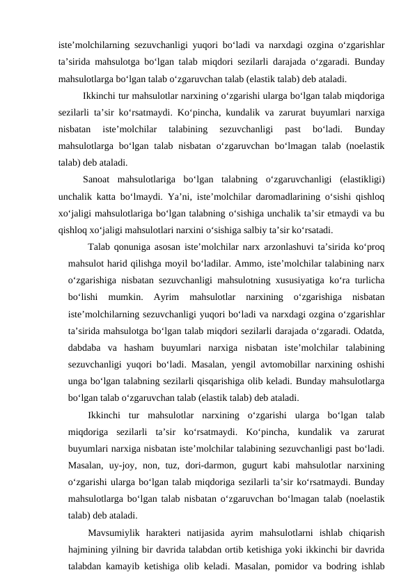 iste’molchilarning sezuvchanligi yuqori bo‘ladi va narxdagi ozgina o‘zgarishlar
ta’sirida mahsulotga bo‘lgan talab miqdori sezilarli darajada o‘zgaradi. Bunday
mahsulotlarga bo‘lgan talab o‘zgaruvchan talab (elastik talab) deb ataladi. 
Ikkinchi tur mahsulotlar narxining o‘zgarishi ularga bo‘lgan talab miqdoriga
sezilarli ta’sir ko‘rsatmaydi. Ko‘pincha, kundalik va zarurat buyumlari narxiga
nisbatan  iste’molchilar  talabining  sezuvchanligi  past  bo‘ladi.  Bunday
mahsulotlarga  bo‘lgan talab nisbatan  o‘zgaruvchan  bo‘lmagan  talab  (noelastik
talab) deb ataladi. 
Sanoat  mahsulotlariga  bo‘lgan  talabning  o‘zgaruvchanligi  (elastikligi)
unchalik katta bo‘lmaydi. Ya’ni, iste’molchilar daromadlarining o‘sishi qishloq
xo‘jaligi mahsulotlariga bo‘lgan talabning o‘sishiga unchalik ta’sir etmaydi va bu
qishloq xo‘jaligi mahsulotlari narxini o‘sishiga salbiy ta’sir ko‘rsatadi.
Talab qonuniga asosan iste’molchilar narx arzonlashuvi ta’sirida ko‘proq
mahsulot harid qilishga moyil bo‘ladilar. Ammo, iste’molchilar talabining narx
o‘zgarishiga nisbatan sezuvchanligi mahsulotning xususiyatiga ko‘ra turlicha
bo‘lishi  mumkin.  Ayrim  mahsulotlar  narxining  o‘zgarishiga  nisbatan
iste’molchilarning sezuvchanligi yuqori bo‘ladi va narxdagi ozgina o‘zgarishlar
ta’sirida mahsulotga bo‘lgan talab miqdori sezilarli darajada o‘zgaradi. Odatda,
dabdaba  va  hasham  buyumlari  narxiga  nisbatan  iste’molchilar  talabining
sezuvchanligi yuqori bo‘ladi. Masalan, yengil avtomobillar narxining oshishi
unga bo‘lgan talabning sezilarli qisqarishiga olib keladi. Bunday mahsulotlarga
bo‘lgan talab o‘zgaruvchan talab (elastik talab) deb ataladi. 
Ikkinchi  tur  mahsulotlar  narxining  o‘zgarishi  ularga  bo‘lgan  talab
miqdoriga  sezilarli  ta’sir  ko‘rsatmaydi.  Ko‘pincha,  kundalik  va  zarurat
buyumlari narxiga nisbatan iste’molchilar talabining sezuvchanligi past bo‘ladi.
Masalan,  uy-joy,  non,  tuz,  dori-darmon,  gugurt  kabi  mahsulotlar  narxining
o‘zgarishi ularga bo‘lgan talab miqdoriga sezilarli ta’sir ko‘rsatmaydi. Bunday
mahsulotlarga bo‘lgan talab nisbatan o‘zgaruvchan bo‘lmagan talab (noelastik
talab) deb ataladi.
Mavsumiylik  harakteri  natijasida  ayrim  mahsulotlarni  ishlab  chiqarish
hajmining yilning bir davrida talabdan ortib ketishiga yoki ikkinchi bir davrida
talabdan kamayib ketishiga olib keladi. Masalan, pomidor va bodring ishlab
