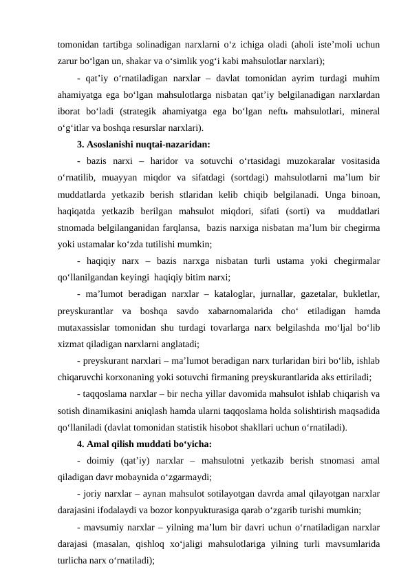 tomonidan tartibga solinadigan narxlarni o‘z ichiga oladi (aholi iste’moli uchun
zarur bo‘lgan un, shakar va o‘simlik yog‘i kabi mahsulotlar narxlari);
-  qat’iy  o‘rnatiladigan  narxlar  –  davlat  tomonidan  ayrim  turdagi  muhim
ahamiyatga ega bo‘lgan mahsulotlarga nisbatan qat’iy belgilanadigan narxlardan
iborat  bo‘ladi  (strategik  ahamiyatga  ega  bo‘lgan  neftь  mahsulotlari,  mineral
o‘g‘itlar va boshqa resurslar narxlari).
3. Asoslanishi nuqtai-nazaridan:
-  bazis  narxi  –  haridor  va  sotuvchi  o‘rtasidagi  muzokaralar  vositasida
o‘rnatilib,  muayyan  miqdor  va  sifatdagi  (sortdagi)  mahsulotlarni  ma’lum  bir
muddatlarda  yetkazib  berish  stlaridan  kelib  chiqib  belgilanadi.  Unga  binoan,
haqiqatda  yetkazib  berilgan  mahsulot  miqdori,  sifati  (sorti)  va   muddatlari
stnomada belgilanganidan farqlansa,  bazis narxiga nisbatan ma’lum bir chegirma
yoki ustamalar ko‘zda tutilishi mumkin;
-  haqiqiy  narx  –  bazis  narxga  nisbatan  turli  ustama  yoki  chegirmalar
qo‘llanilgandan keyingi  haqiqiy bitim narxi; 
- ma’lumot  beradigan narxlar  – kataloglar, jurnallar, gazetalar, bukletlar,
preyskurantlar  va  boshqa  savdo  xabarnomalarida  cho‘  etiladigan  hamda
mutaxassislar tomonidan shu turdagi tovarlarga narx belgilashda mo‘ljal bo‘lib
xizmat qiladigan narxlarni anglatadi;
- preyskurant narxlari – ma’lumot beradigan narx turlaridan biri bo‘lib, ishlab
chiqaruvchi korxonaning yoki sotuvchi firmaning preyskurantlarida aks ettiriladi;
- taqqoslama narxlar – bir necha yillar davomida mahsulot ishlab chiqarish va
sotish dinamikasini aniqlash hamda ularni taqqoslama holda solishtirish maqsadida
qo‘llaniladi (davlat tomonidan statistik hisobot shakllari uchun o‘rnatiladi).
4. Amal qilish muddati bo‘yicha:
-  doimiy  (qat’iy)  narxlar  –  mahsulotni  yetkazib  berish  stnomasi  amal
qiladigan davr mobaynida o‘zgarmaydi;
- joriy narxlar – aynan mahsulot sotilayotgan davrda amal qilayotgan narxlar
darajasini ifodalaydi va bozor konpyukturasiga qarab o‘zgarib turishi mumkin;
- mavsumiy narxlar – yilning ma’lum bir davri uchun o‘rnatiladigan narxlar
darajasi  (masalan,  qishloq  xo‘jaligi  mahsulotlariga  yilning  turli  mavsumlarida
turlicha narx o‘rnatiladi);
