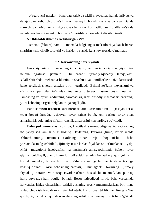 - o‘zgaruvchi narxlar – bozordagi talab va taklif muvozanati hamda inflyatsiya
darajasidan  kelib  chiqib  o‘sib  yoki  kamayib  borish  xususiyatga  ega.  Bunda
sotuvchi va haridor kelishuviga asosan bazis narxi o‘rnatilib,  turli omillar ta’sirida
narxda yuz berishi mumkin bo‘lgan o‘zgarishlar stnomada  kelishib olinadi.
5. Oldi-sotdi stnomasi kelishuviga ko‘ra:
- stnoma (faktura) narxi – stnomada belgilangan mahsulotni yetkazib berish
stlaridan kelib chiqib sotuvchi va haridor o‘rtasida kelishuv asosida o‘rnatiladi/
9.2. Korxonaning narx siyosati
Narx siyosati - bu davlatning iqtisodiy siyosati va iqtisodiy strategiyasining
muhim  ajralmas  qismidir.  SHu  sababli  ijtimoiy-iqtisodiy  taraqqiyotni
jadallashtirishda, mehnatkashlarning tashabbusi va  omilkorligini rivojlantirishda
baho belgilash siyosati aloxida o`rin  egallaydi. Bahoni xo‘jalik mexanizmi va
o‘zini  o‘zi  pul  bilan  ta’minlashning  ko`tarib  turuvchi  ustuni  deyish  mumkin.
Jamoaning va ayrim xodimning daromadlari, ular iqtisodiy manfaatlari narxning,
ya’ni bahoning to‘g‘ri  belgilanishiga bog‘liqdir.
Baho bamisoli barometr kabi bozor xolatini ko‘rsatib turadi, u pasayib ketsa,
tovar  bozori  kasodga uchraydi,  tovar  nafsiz  bo‘lib,  uni  boshqa tovar  bilan
almashtirish yoki uning sifatini yaxshilash zarurligi kun tartibiga qo`yiladi. 
Baho pul muomalasi xolatiga, kreditlash samaradorligi va iqtisodiyotning
moliyaviy sog`lomligi bilan bog‘liq. Davlatning, korxona (firma) lar va ularda
ishlovchilarning,  umuman  axolining  o‘zaro  rejali  bog`lanishi  
 baho
yordamidaamalgaoshiriladi, ijtimoiy resurslardan foydalanish  ta’minlanadi,  yalpi
ichki   maxsulotni  hisobgaolish  va  taqsimlash  amalgaoshiriladi.  Bahoni  tovar
qiymati belgilaydi, ammo bozor iqtisodi soitida u aniq qiymatdan yuqori yoki kam
bo‘lishi mumkin, bu esa bozordani o`sha maxsulotga bo‘lgan talab va taklifga
bog‘liq bo‘ladi. Tovar bahosining darajasi,  Shuningdek,  tovarning  ijtimoiy
foydaliligi darajasi va boshqa tovarlar o`rnini bosaolishi, muomaladani pulning
harid quvvatiga ham boqlig` bo‘ladi. Bozor iqtisodiyoti soitida baho yordamida
korxonalar ishlab chiqarishini tashkil etishning asosiy muommolaridan biri, nima
ishlab chiqarish foydali ekanligini hal etadi. Baho tovar taklifi,  axolining to‘lov
qobiliyati, ishlab chiqarish resurslarining oshib yoki kamayib ketishi to‘g‘risida
