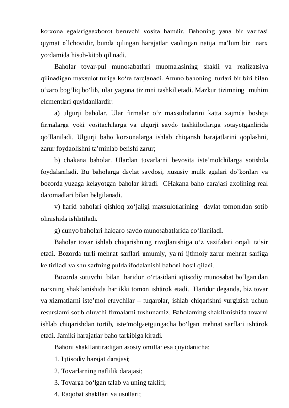 korxona  egalarigaaxborot  beruvchi  vosita  hamdir.  Bahoning  yana  bir  vazifasi
qiymat o`lchovidir, bunda qilingan harajatlar vaolingan natija ma’lum bir  narx
yordamida hisob-kitob qilinadi.
Baholar  tovar-pul  munosabatlari  muomalasining  shakli  va realizatsiya
qilinadigan maxsulot turiga ko‘ra farqlanadi. Ammo bahoning  turlari bir biri bilan
o‘zaro bog‘liq bo‘lib, ular yagona tizimni tashkil etadi. Mazkur tizimning  muhim
elementlari quyidanilardir:
a)  ulgurji  baholar. Ular  firmalar  o‘z  maxsulotlarini  katta  xajmda  boshqa
firmalarga yoki  vositachilarga va ulgurji  savdo tashkilotlariga sotayotganlirida
qo‘llaniladi. Ulgurji baho korxonalarga ishlab chiqarish harajatlarini qoplashni,
zarur foydaolishni ta’minlab berishi zarur;
b)  chakana baholar.  Ulardan tovarlarni  bevosita iste’molchilarga sotishda
foydalaniladi. Bu baholarga davlat savdosi, xususiy mulk egalari do`konlari va
bozorda yuzaga kelayotgan baholar kiradi.  CHakana baho darajasi axolining real
daromadlari bilan belgilanadi. 
v) harid baholari qishloq xo‘jaligi maxsulotlarining  davlat tomonidan sotib
olinishida ishlatiladi. 
g) dunyo baholari halqaro savdo munosabatlarida qo‘llaniladi.
Baholar tovar ishlab chiqarishning rivojlanishiga o‘z vazifalari orqali ta’sir
etadi. Bozorda turli mehnat sarflari umumiy, ya’ni ijtimoiy zarur mehnat sarfiga
keltiriladi va shu sarfning pulda ifodalanishi bahoni hosil qiladi. 
Bozorda sotuvchi  bilan  haridor  o‘rtasidani iqtisodiy munosabat bo‘lganidan
narxning shakllanishida har ikki tomon ishtirok etadi.  Haridor deganda, biz tovar
va xizmatlarni iste’mol etuvchilar – fuqarolar, ishlab chiqarishni yurgizish uchun
resurslarni sotib oluvchi firmalarni tushunamiz. Baholarning shakllanishida tovarni
ishlab chiqarishdan tortib, iste’molgaetgungacha bo‘lgan mehnat sarflari ishtirok
etadi. Jamiki harajatlar baho tarkibiga kiradi. 
Bahoni shakllantiradigan asosiy omillar esa quyidanicha:
1. Iqtisodiy harajat darajasi;
2. Tovarlarning naflilik darajasi;
3. Tovarga bo‘lgan talab va uning taklifi;
4. Raqobat shakllari va usullari;
