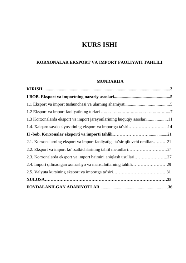 KURS ISHI
KORXONALAR EKSPORT VA IMPORT FAOLIYATI TAHLILI
                                                                       MUNDARIJA
KIRISH.....................................................................................................................3
I BOB. Eksport va importning nazariy asoslari...................................................5
1.1 Eksport va import tushunchasi va ularning ahamiyati........................................5
1.2 Eksport va import faoliyatining turlari ……………………………………………...7
1.3 Korxonalarda eksport va import jarayonlarining huquqiy asoslari...................11
1.4. Xalqaro savdo siyosatining eksport va importga ta'siri……………………....14
II -bob. Korxonalar eksporti va importi tahlili.…………………….................21
2.1. Korxonalarning eksport va import faoliyatiga ta’sir qiluvchi omillar.………21
2.2. Eksport va import ko‘rsatkichlarining tahlil metodlari………………………24
2.3. Korxonalarda eksport va import hajmini aniqlash usullari…………………..27
2.4. Import qilinadigan xomashyo va mahsulotlarning tahlili……………………29
2.5. Valyuta kursining eksport va importga ta’siri……………………………….31
XULOSA…………………………………………………………………………35
FOYDALANILGAN ADABIYOTLAR..............................................................36
