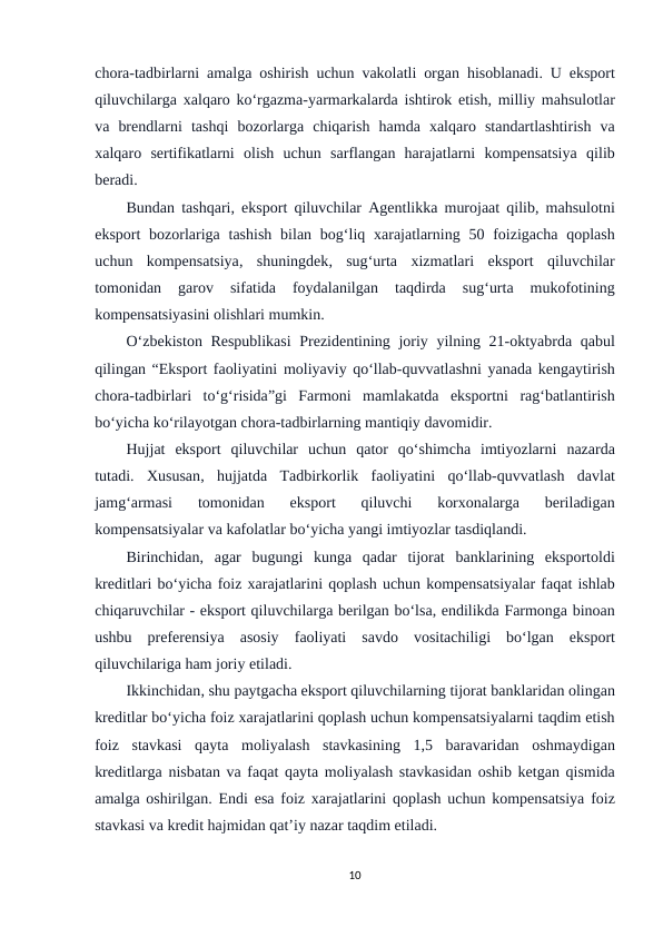 chora-tadbirlarni amalga oshirish uchun vakolatli organ hisoblanadi.  U eksport
qiluvchilarga xalqaro ko‘rgazma-yarmarkalarda ishtirok etish,  milliy mahsulotlar
va brendlarni tashqi bozorlarga chiqarish hamda xalqaro standartlashtirish va
xalqaro sertifikatlarni olish uchun sarflangan harajatlarni kompensatsiya qilib
beradi.
Bundan tashqari,  eksport qiluvchilar Agentlikka murojaat qilib,  mahsulotni
eksport bozorlariga tashish bilan bog‘liq xarajatlarning 50  foizigacha qoplash
uchun kompensatsiya,  shuningdek,  sug‘urta xizmatlari eksport qiluvchilar
tomonidan 
garov 
sifatida 
foydalanilgan 
taqdirda 
sug‘urta 
mukofotining
kompensatsiyasini olishlari mumkin.
O‘zbekiston Respublikasi Prezidentining joriy yilning 21-oktyabrda qabul
qilingan “Eksport faoliyatini moliyaviy qo‘llab-quvvatlashni yanada kengaytirish
chora-tadbirlari to‘g‘risida”gi Farmoni mamlakatda eksportni rag‘batlantirish
bo‘yicha ko‘rilayotgan chora-tadbirlarning mantiqiy davomidir.
Hujjat eksport qiluvchilar uchun qator qo‘shimcha imtiyozlarni nazarda
tutadi.  Xususan,  hujjatda Tadbirkorlik faoliyatini qo‘llab-quvvatlash davlat
jamg‘armasi 
tomonidan 
eksport 
qiluvchi 
korxonalarga 
beriladigan
kompensatsiyalar va kafolatlar bo‘yicha yangi imtiyozlar tasdiqlandi.
Birinchidan,  agar bugungi kunga qadar tijorat banklarining eksportoldi
kreditlari bo‘yicha foiz xarajatlarini qoplash uchun kompensatsiyalar faqat ishlab
chiqaruvchilar - eksport qiluvchilarga berilgan bo‘lsa, endilikda Farmonga binoan
ushbu preferensiya asosiy faoliyati savdo vositachiligi bo‘lgan eksport
qiluvchilariga ham joriy etiladi.
Ikkinchidan, shu paytgacha eksport qiluvchilarning tijorat banklaridan olingan
kreditlar bo‘yicha foiz xarajatlarini qoplash uchun kompensatsiyalarni taqdim etish
foiz stavkasi qayta moliyalash stavkasining 1,5  baravaridan oshmaydigan
kreditlarga nisbatan va faqat qayta moliyalash stavkasidan oshib ketgan qismida
amalga oshirilgan.  Endi esa foiz xarajatlarini qoplash uchun kompensatsiya foiz
stavkasi va kredit hajmidan qat’iy nazar taqdim etiladi.
10
