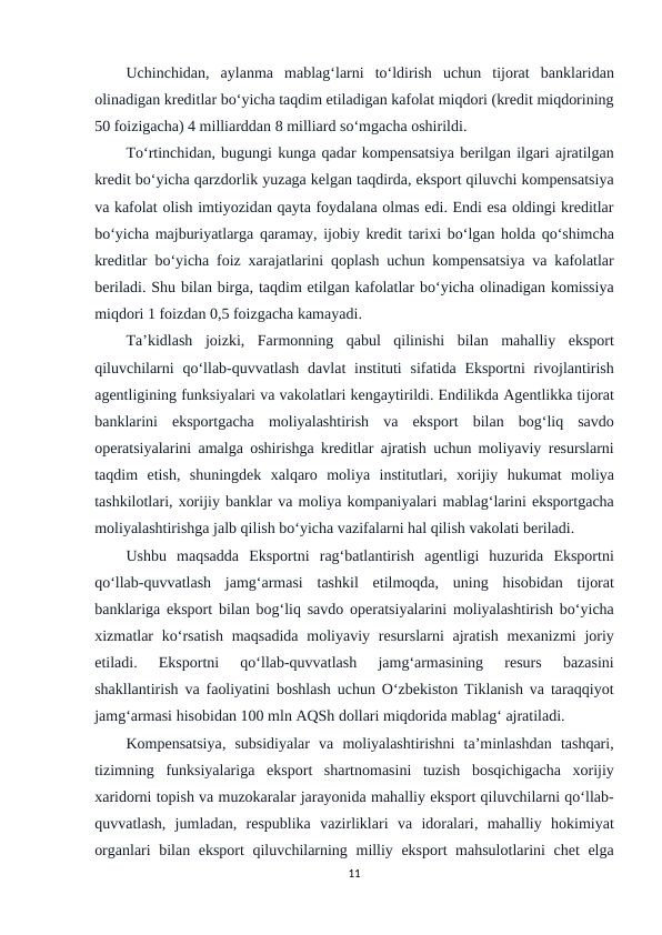 Uchinchidan,  aylanma mablag‘larni to‘ldirish uchun tijorat banklaridan
olinadigan kreditlar bo‘yicha taqdim etiladigan kafolat miqdori (kredit miqdorining
50 foizigacha) 4 milliarddan 8 milliard so‘mgacha oshirildi.
To‘rtinchidan, bugungi kunga qadar kompensatsiya berilgan ilgari ajratilgan
kredit bo‘yicha qarzdorlik yuzaga kelgan taqdirda, eksport qiluvchi kompensatsiya
va kafolat olish imtiyozidan qayta foydalana olmas edi. Endi esa oldingi kreditlar
bo‘yicha majburiyatlarga qaramay, ijobiy kredit tarixi bo‘lgan holda qo‘shimcha
kreditlar bo‘yicha foiz xarajatlarini qoplash uchun kompensatsiya va kafolatlar
beriladi. Shu bilan birga, taqdim etilgan kafolatlar bo‘yicha olinadigan komissiya
miqdori 1 foizdan 0,5 foizgacha kamayadi.
Ta’kidlash joizki,  Farmonning qabul qilinishi bilan mahalliy eksport
qiluvchilarni qo‘llab-quvvatlash davlat instituti sifatida Eksportni rivojlantirish
agentligining funksiyalari va vakolatlari kengaytirildi. Endilikda Agentlikka tijorat
banklarini eksportgacha moliyalashtirish va eksport bilan bog‘liq savdo
operatsiyalarini amalga oshirishga kreditlar ajratish uchun moliyaviy resurslarni
taqdim etish,  shuningdek xalqaro moliya institutlari,  xorijiy hukumat moliya
tashkilotlari, xorijiy banklar va moliya kompaniyalari mablag‘larini eksportgacha
moliyalashtirishga jalb qilish bo‘yicha vazifalarni hal qilish vakolati beriladi.
Ushbu maqsadda Eksportni rag‘batlantirish agentligi huzurida Eksportni
qo‘llab-quvvatlash jamg‘armasi tashkil etilmoqda,  uning hisobidan tijorat
banklariga eksport bilan bog‘liq savdo operatsiyalarini moliyalashtirish bo‘yicha
xizmatlar ko‘rsatish maqsadida moliyaviy resurslarni ajratish mexanizmi joriy
etiladi.
 Eksportni 
qo‘llab-quvvatlash 
jamg‘armasining 
resurs 
bazasini
shakllantirish va faoliyatini boshlash uchun O‘zbekiston Tiklanish va taraqqiyot
jamg‘armasi hisobidan 100 mln AQSh dollari miqdorida mablag‘ ajratiladi.
Kompensatsiya,  subsidiyalar va moliyalashtirishni ta’minlashdan tashqari,
tizimning funksiyalariga eksport shartnomasini tuzish bosqichigacha xorijiy
xaridorni topish va muzokaralar jarayonida mahalliy eksport qiluvchilarni qo‘llab-
quvvatlash,  jumladan,  respublika vazirliklari va idoralari,  mahalliy hokimiyat
organlari bilan eksport qiluvchilarning milliy eksport mahsulotlarini chet elga
11
