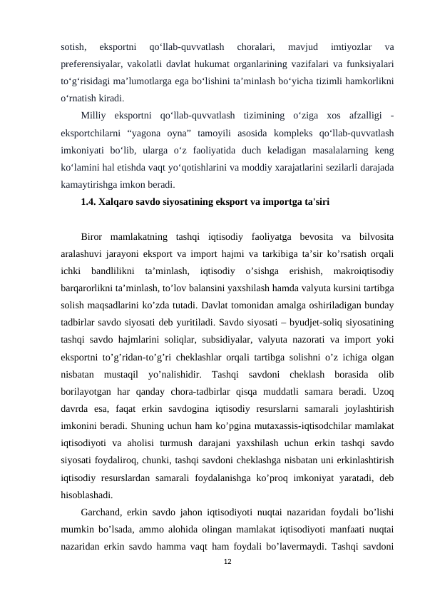 sotish,
 eksportni 
qo‘llab-quvvatlash 
choralari,
 mavjud 
imtiyozlar 
va
preferensiyalar, vakolatli davlat hukumat organlarining vazifalari va funksiyalari
to‘g‘risidagi ma’lumotlarga ega bo‘lishini ta’minlash bo‘yicha tizimli hamkorlikni
o‘rnatish kiradi.
Milliy  eksportni  qo‘llab-quvvatlash  tizimining  o‘ziga  xos  afzalligi  -
eksportchilarni  “yagona  oyna”  tamoyili  asosida  kompleks  qo‘llab-quvvatlash
imkoniyati  bo‘lib,  ularga  o‘z  faoliyatida  duch  keladigan  masalalarning  keng
ko‘lamini hal etishda vaqt yo‘qotishlarini va moddiy xarajatlarini sezilarli darajada
kamaytirishga imkon beradi.
1.4. Xalqaro savdo siyosatining eksport va importga ta'siri
Biror  mamlakatning  tashqi  iqtisodiy  faoliyatga  bevosita  va  bilvosita
aralashuvi jarayoni eksport va import hajmi va tarkibiga ta’sir ko’rsatish orqali
ichki  bandlilikni  ta’minlash,  iqtisodiy  o’sishga  erishish,  makroiqtisodiy
barqarorlikni ta’minlash, to’lov balansini yaxshilash hamda valyuta kursini tartibga
solish maqsadlarini ko’zda tutadi. Davlat tomonidan amalga oshiriladigan bunday
tadbirlar savdo siyosati deb yuritiladi. Savdo siyosati – byudjet-soliq siyosatining
tashqi savdo hajmlarini soliqlar, subsidiyalar, valyuta nazorati va import yoki
eksportni to’g’ridan-to’g’ri cheklashlar orqali tartibga solishni o’z ichiga olgan
nisbatan  mustaqil  yo’nalishidir.  Tashqi  savdoni  cheklash  borasida  olib
borilayotgan  har  qanday  chora-tadbirlar  qisqa  muddatli  samara  beradi.  Uzoq
davrda  esa,  faqat  erkin  savdogina  iqtisodiy  resurslarni  samarali  joylashtirish
imkonini beradi. Shuning uchun ham ko’pgina mutaxassis-iqtisodchilar mamlakat
iqtisodiyoti  va  aholisi  turmush  darajani  yaxshilash  uchun  erkin  tashqi  savdo
siyosati foydaliroq, chunki, tashqi savdoni cheklashga nisbatan uni erkinlashtirish
iqtisodiy resurslardan  samarali  foydalanishga ko’proq imkoniyat  yaratadi, deb
hisoblashadi. 
Garchand, erkin savdo jahon iqtisodiyoti nuqtai nazaridan foydali bo’lishi
mumkin bo’lsada, ammo alohida olingan mamlakat iqtisodiyoti manfaati nuqtai
nazaridan erkin savdo hamma vaqt ham foydali bo’lavermaydi. Tashqi savdoni
12
