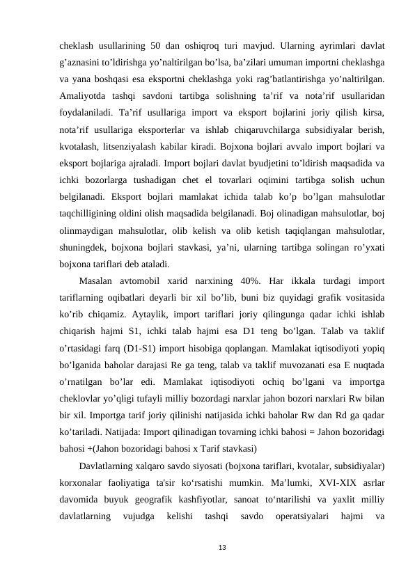 cheklash usullarining 50 dan oshiqroq turi  mavjud. Ularning ayrimlari  davlat
g’aznasini to’ldirishga yo’naltirilgan bo’lsa, ba’zilari umuman importni cheklashga
va yana boshqasi esa eksportni cheklashga yoki rag’batlantirishga yo’naltirilgan.
Amaliyotda  tashqi  savdoni  tartibga  solishning  ta’rif  va  nota’rif  usullaridan
foydalaniladi.  Ta’rif  usullariga  import  va  eksport  bojlarini  joriy  qilish  kirsa,
nota’rif  usullariga  eksporterlar  va  ishlab  chiqaruvchilarga  subsidiyalar  berish,
kvotalash, litsenziyalash kabilar kiradi. Bojxona bojlari avvalo import bojlari va
eksport bojlariga ajraladi. Import bojlari davlat byudjetini to’ldirish maqsadida va
ichki  bozorlarga  tushadigan  chet  el  tovarlari  oqimini  tartibga  solish  uchun
belgilanadi.  Eksport  bojlari  mamlakat  ichida  talab  ko’p  bo’lgan  mahsulotlar
taqchilligining oldini olish maqsadida belgilanadi. Boj olinadigan mahsulotlar, boj
olinmaydigan mahsulotlar, olib kelish  va  olib  ketish  taqiqlangan mahsulotlar,
shuningdek, bojxona bojlari stavkasi, ya’ni, ularning tartibga solingan ro’yxati
bojxona tariflari deb ataladi.
Masalan  avtomobil  xarid  narxining  40%.  Har  ikkala  turdagi  import
tariflarning oqibatlari deyarli bir xil bo’lib, buni biz quyidagi grafik vositasida
ko’rib chiqamiz. Aytaylik, import tariflari joriy qilingunga qadar ichki ishlab
chiqarish  hajmi  S1,  ichki  talab  hajmi  esa  D1  teng  bo’lgan.  Talab  va  taklif
o’rtasidagi farq (D1-S1) import hisobiga qoplangan. Mamlakat iqtisodiyoti yopiq
bo’lganida baholar darajasi Re ga teng, talab va taklif muvozanati esa E nuqtada
o’rnatilgan  bo’lar  edi.  Mamlakat  iqtisodiyoti  ochiq  bo’lgani  va  importga
cheklovlar yo’qligi tufayli milliy bozordagi narxlar jahon bozori narxlari Rw bilan
bir xil. Importga tarif joriy qilinishi natijasida ichki baholar Rw dan Rd ga qadar
ko’tariladi. Natijada: Import qilinadigan tovarning ichki bahosi = Jahon bozoridagi
bahosi +(Jahon bozoridagi bahosi x Tarif stavkasi)
Davlatlarning xalqaro savdo siyosati (bojxona tariflari, kvotalar, subsidiyalar)
korxonalar  faoliyatiga  ta'sir  ko‘rsatishi  mumkin.  Ma’lumki,  XVI-XIX  asrlar
davomida  buyuk  geografik  kashfiyotlar,  sanoat  to‘ntarilishi  va  yaxlit  milliy
davlatlarning  vujudga  kelishi  tashqi  savdo  operatsiyalari  hajmi  va
13
