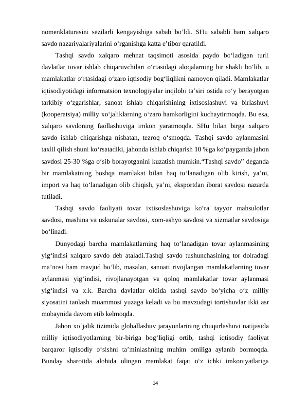 nomenklaturasini sezilarli kengayishiga sabab bo‘ldi. SHu sababli ham xalqaro
savdo nazariyalariyalarini o‘rganishga katta e’tibor qaratildi.
Tashqi  savdo  xalqaro  mehnat  taqsimoti  asosida  paydo  bo‘ladigan  turli
davlatlar tovar ishlab chiqaruvchilari o‘rtasidagi aloqalarning bir shakli bo‘lib, u
mamlakatlar o‘rtasidagi o‘zaro iqtisodiy bog‘liqlikni namoyon qiladi. Mamlakatlar
iqtisodiyotidagi informatsion texnologiyalar inqilobi ta’siri ostida ro‘y berayotgan
tarkibiy  o‘zgarishlar,  sanoat  ishlab  chiqarishining  ixtisoslashuvi  va  birlashuvi
(kooperatsiya) milliy xo‘jaliklarning o‘zaro hamkorligini kuchaytirmoqda. Bu esa,
xalqaro  savdoning  faollashuviga  imkon  yaratmoqda.  SHu  bilan  birga  xalqaro
savdo ishlab chiqarishga nisbatan, tezroq o‘smoqda. Tashqi savdo aylanmasini
taxlil qilish shuni ko‘rsatadiki, jahonda ishlab chiqarish 10 %ga ko‘payganda jahon
savdosi 25-30 %ga o‘sib borayotganini kuzatish mumkin.“Tashqi savdo” deganda
bir  mamlakatning boshqa  mamlakat  bilan haq to‘lanadigan olib kirish,  ya’ni,
import va haq to‘lanadigan olib chiqish, ya’ni, eksportdan iborat savdosi nazarda
tutiladi.
Tashqi  savdo  faoliyati  tovar  ixtisoslashuviga  ko‘ra  tayyor  mahsulotlar
savdosi, mashina va uskunalar savdosi, xom-ashyo savdosi va xizmatlar savdosiga
bo‘linadi.
Dunyodagi barcha mamlakatlarning haq to‘lanadigan tovar aylanmasining
yig‘indisi xalqaro savdo deb ataladi.Tashqi savdo tushunchasining tor doiradagi
ma’nosi ham mavjud bo‘lib, masalan, sanoati rivojlangan mamlakatlarning tovar
aylanmasi  yig‘indisi,  rivojlanayotgan  va  qoloq  mamlakatlar  tovar  aylanmasi
yig‘indisi  va  x.k.  Barcha  davlatlar  oldida  tashqi  savdo  bo‘yicha  o‘z  milliy
siyosatini tanlash muammosi yuzaga keladi va bu mavzudagi tortishuvlar ikki asr
mobaynida davom etib kelmoqda.
Jahon xo‘jalik tizimida globallashuv jarayonlarining chuqurlashuvi natijasida
milliy  iqtisodiyotlarning  bir-biriga  bog‘liqligi  ortib,  tashqi  iqtisodiy  faoliyat
barqaror  iqtisodiy  o‘sishni  ta’minlashning  muhim  omiliga  aylanib  bormoqda.
Bunday  sharoitda  alohida  olingan  mamlakat  faqat  o‘z  ichki  imkoniyatlariga
14
