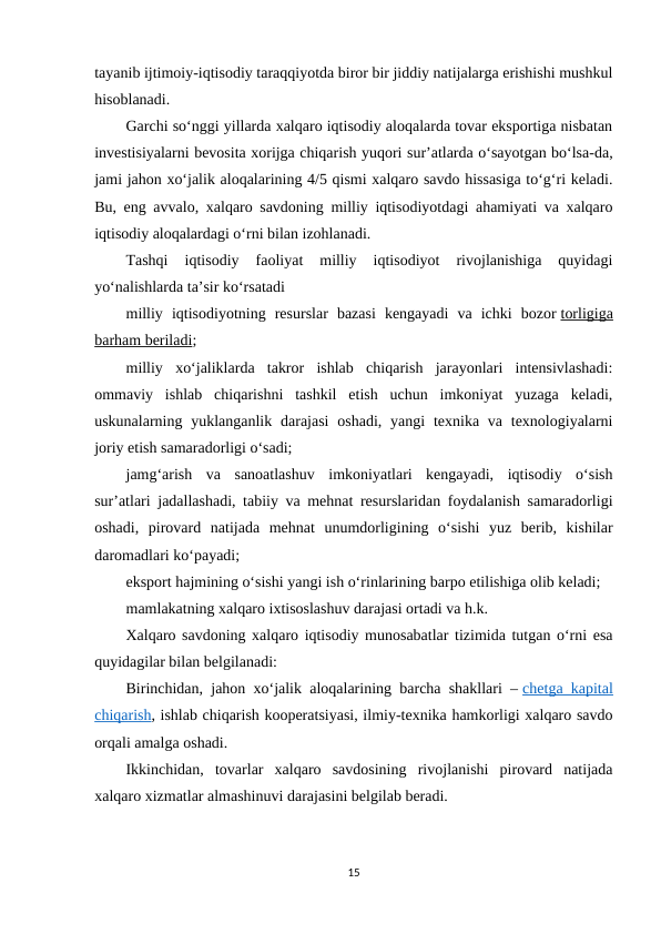 tayanib ijtimoiy-iqtisodiy taraqqiyotda biror bir jiddiy natijalarga erishishi mushkul
hisoblanadi.
Garchi so‘nggi yillarda xalqaro iqtisodiy aloqalarda tovar eksportiga nisbatan
investisiyalarni bevosita xorijga chiqarish yuqori sur’atlarda o‘sayotgan bo‘lsa-da,
jami jahon xo‘jalik aloqalarining 4/5 qismi xalqaro savdo hissasiga to‘g‘ri keladi.
Bu, eng avvalo, xalqaro savdoning milliy iqtisodiyotdagi ahamiyati va xalqaro
iqtisodiy aloqalardagi o‘rni bilan izohlanadi.
Tashqi  iqtisodiy  faoliyat  milliy  iqtisodiyot  rivojlanishiga  quyidagi
yo‘nalishlarda ta’sir ko‘rsatadi
milliy  iqtisodiyotning  resurslar  bazasi  kengayadi  va  ichki  bozor torligiga
barham beriladi;
milliy  xo‘jaliklarda  takror  ishlab  chiqarish  jarayonlari  intensivlashadi:
ommaviy  ishlab  chiqarishni  tashkil  etish  uchun  imkoniyat  yuzaga  keladi,
uskunalarning yuklanganlik  darajasi  oshadi,  yangi  texnika va  texnologiyalarni
joriy etish samaradorligi o‘sadi;
jamg‘arish  va  sanoatlashuv  imkoniyatlari  kengayadi,  iqtisodiy  o‘sish
sur’atlari jadallashadi, tabiiy va mehnat resurslaridan foydalanish samaradorligi
oshadi,  pirovard  natijada  mehnat  unumdorligining  o‘sishi  yuz  berib,  kishilar
daromadlari ko‘payadi;
eksport hajmining o‘sishi yangi ish o‘rinlarining barpo etilishiga olib keladi;
mamlakatning xalqaro ixtisoslashuv darajasi ortadi va h.k.
Xalqaro savdoning xalqaro iqtisodiy munosabatlar tizimida tutgan o‘rni esa
quyidagilar bilan belgilanadi:
Birinchidan, jahon xo‘jalik aloqalarining barcha shakllari – chetga kapital
chiqarish, ishlab chiqarish kooperatsiyasi, ilmiy-texnika hamkorligi xalqaro savdo
orqali amalga oshadi.
Ikkinchidan,  tovarlar  xalqaro  savdosining  rivojlanishi  pirovard  natijada
xalqaro xizmatlar almashinuvi darajasini belgilab beradi.
15
