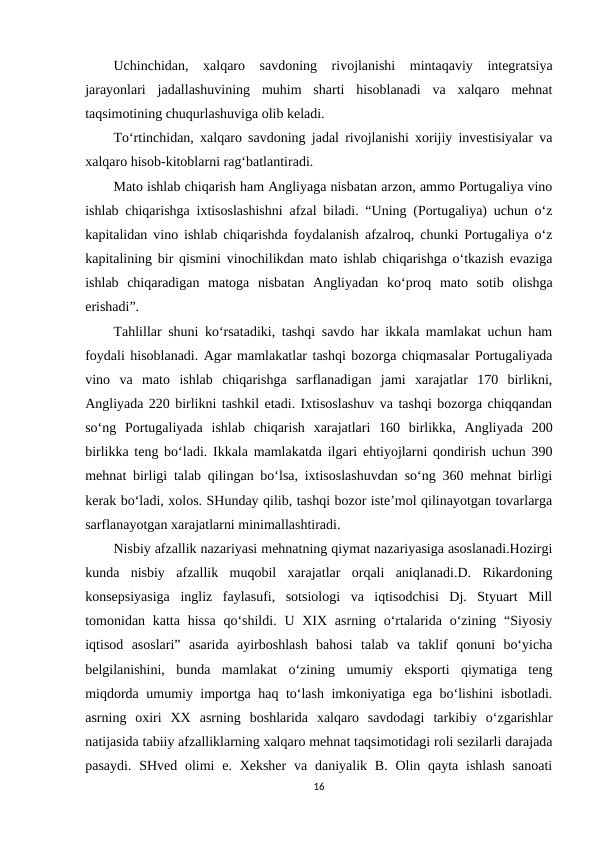 Uchinchidan,  xalqaro  savdoning  rivojlanishi  mintaqaviy  integratsiya
jarayonlari  jadallashuvining  muhim  sharti  hisoblanadi  va  xalqaro  mehnat
taqsimotining chuqurlashuviga olib keladi.
To‘rtinchidan, xalqaro savdoning jadal rivojlanishi xorijiy investisiyalar va
xalqaro hisob-kitoblarni rag‘batlantiradi.
Mato ishlab chiqarish ham Angliyaga nisbatan arzon, ammo Portugaliya vino
ishlab chiqarishga ixtisoslashishni afzal biladi. “Uning (Portugaliya) uchun o‘z
kapitalidan vino ishlab chiqarishda foydalanish afzalroq, chunki Portugaliya o‘z
kapitalining bir qismini vinochilikdan mato ishlab chiqarishga o‘tkazish evaziga
ishlab  chiqaradigan  matoga  nisbatan  Angliyadan  ko‘proq  mato  sotib  olishga
erishadi”.
Tahlillar shuni ko‘rsatadiki, tashqi savdo har ikkala mamlakat uchun ham
foydali hisoblanadi. Agar mamlakatlar tashqi bozorga chiqmasalar Portugaliyada
vino  va  mato  ishlab  chiqarishga  sarflanadigan  jami  xarajatlar  170  birlikni,
Angliyada 220 birlikni tashkil etadi. Ixtisoslashuv va tashqi bozorga chiqqandan
so‘ng  Portugaliyada  ishlab  chiqarish  xarajatlari  160  birlikka,  Angliyada  200
birlikka teng bo‘ladi. Ikkala mamlakatda ilgari ehtiyojlarni qondirish uchun 390
mehnat birligi talab qilingan bo‘lsa, ixtisoslashuvdan so‘ng 360 mehnat birligi
kerak bo‘ladi, xolos. SHunday qilib, tashqi bozor iste’mol qilinayotgan tovarlarga
sarflanayotgan xarajatlarni minimallashtiradi.
Nisbiy afzallik nazariyasi mehnatning qiymat nazariyasiga asoslanadi.Hozirgi
kunda  nisbiy  afzallik  muqobil  xarajatlar  orqali  aniqlanadi.D.  Rikardoning
konsepsiyasiga  ingliz  faylasufi,  sotsiologi  va  iqtisodchisi  Dj.  Styuart  Mill
tomonidan katta hissa  qo‘shildi. U XIX asrning o‘rtalarida o‘zining “Siyosiy
iqtisod  asoslari”  asarida  ayirboshlash  bahosi  talab  va  taklif  qonuni  bo‘yicha
belgilanishini,  bunda  mamlakat  o‘zining  umumiy  eksporti  qiymatiga  teng
miqdorda umumiy importga haq to‘lash imkoniyatiga ega bo‘lishini isbotladi.
asrning  oxiri  XX  asrning  boshlarida  xalqaro  savdodagi  tarkibiy  o‘zgarishlar
natijasida tabiiy afzalliklarning xalqaro mehnat taqsimotidagi roli sezilarli darajada
pasaydi.  SHved olimi  e. Xeksher  va  daniyalik B. Olin qayta ishlash  sanoati
16
