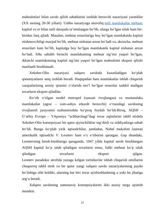 mahsulotlari bilan savdo qilish sabablarini izohlab beruvchi nazariyani yaratdilar
(XX asrning 20-30 yillari). Ushbu nazariyaga muvofiq turli mamlakatlar mehnat,
kapital va er bilan turli darajada ta’minlangan bo‘lib, ularga bo‘lgan talab ham bir-
biridan farq qiladi. Masalan, mehnat resurslariga boy bo‘lgan mamlakatda kapital
etishmovchiligi mavjud bo‘lib, mehnat nisbatan arzon bo‘ladi va, aksincha, mehnat
resurslari kam bo‘lib, kapitalga boy bo‘lgan mamlakatda kapital nisbatan arzon
bo‘ladi.  SHu  sababli  birinchi  mamlakatning  mehnat  sig‘imi  yuqori  bo‘lgan,
ikkinchi mamlakatning kapital sig‘imi yuqori bo‘lgan mahsulotni eksport qilishi
manfaatli hisoblanadi. 
Xeksher-Olin  nazariyasi  xalqaro  savdoda  kuzatiladigan  ko‘plab
qonuniyatlarni aniq izohlab beradi. Haqiqatdan ham mamlakatlar ishlab chiqarish
xarajatlarining asosiy qismini o‘zlarida mo‘l bo‘lgan resurslar tashkil etadigan
tovarlarni eksport qiladilar. 
Ko‘rib  o‘tilgan  model  metropol  (sanoati  rivojlangan)  va  mustamlaka
mamlakatlar  (agrar  –  xom-ashyo  etkazib  beruvchi)  o‘rtasidagi  savdoning
rivojlanish  jarayonini  tushuntirishda  ko‘proq  foydali  bo‘ldi.Biroq,  AQSH  –
G‘arbiy Evropa – YAponiya “uchburchagi”dagi tovar oqimlarini tahlil etishda
Xeksher-Olin konsepsiyasi bir qator qiyinchiliklar tug‘dirdi va ziddiyatlarga sabab
bo‘ldi.  Bunga  ko‘plab  yirik  iqtisodchilar,  jumladan,  Nobel  mukofoti  laureati
amerikalik iqtisodchi  V. Leontev ham  o‘z e’tiborini  qaratgan. Gap shundaki,
Leontevning hisob-kitoblariga qaraganda, 1947 yilda kapital serob hisoblangan
AQSH kapital  ko‘p talab qiladigan tovarlarni  emas,  balki  mehnat  ko‘p talab
qiladigan
 
tovarlarni
 
eksport
 
qilgan.
Leontev paradoksi atrofida yuzaga kelgan tortishuvlar ishlab chiqarish omillarini
chuqurroq tahlil etish va bir qator yangi xalqaro savdo nazariyalarining paydo
bo‘lishiga olib keldiki, ularning har biri tovar ayirboshlashning u yoki bu jihatiga
urg‘u beradi.
Xalqaro  savdoning  zamonaviy  konsepsiyalarini  ikki  asosiy  turga  ajratish
mumkin.
17
