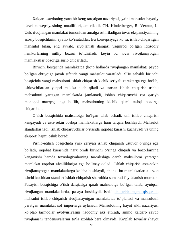 Xalqaro savdoning yana bir keng tarqalgan nazariyasi, ya’ni mahsulot hayotiy
davri konsepsiyasining mualliflari, amerikalik CH. Kindelberger, R. Vernon, L.
Uels rivojlangan mamlakat tomonidan amalga oshiriladigan tovar ekspansiyasining
asosiy bosqichlarini ajratib ko‘rsatadilar. Bu konsepsiyaga ko‘ra, ishlab chiqarilgan
mahsulot  bilan,  eng  avvalo,  rivojlanish  darajasi  yaqinroq  bo‘lgan  iqtisodiy
hamkorlarning  milliy  bozori  to‘ldiriladi,  keyin  bu  tovar  rivojlanayotgan
mamlakatlar bozoriga surib chiqariladi.
Birinchi bosqichda mamlakatda (ko‘p hollarda rivojlangan mamlakat) paydo
bo‘lgan ehtiyojga javob sifatida yangi mahsulot yaratiladi. SHu sababli birinchi
bosqichda yangi mahsulotni ishlab chiqarish kichik seriyali xarakterga ega bo‘lib,
ishlovchilardan  yuqori  malaka  talab  qiladi  va  asosan  ishlab  chiqarish  ushbu
mahsulotni  yaratgan  mamlakatda  jamlanadi,  ishlab  chiqaruvchi  esa  qariyb
monopol  mavqega  ega  bo‘lib,  mahsulotning  kichik  qismi  tashqi  bozorga
chiqariladi.
O‘sish  bosqichida  mahsulotga  bo‘lgan  talab  oshadi,  uni  ishlab  chiqarish
kengayadi va asta-sekin boshqa mamlakatlarga ham tarqala boshlaydi. Mahsulot
standartlashadi, ishlab chiqaruvchilar o‘rtasida raqobat kurashi kuchayadi va uning
eksporti hajmi oshib boradi.
Pishib-etilish bosqichida yirik seriyali ishlab chiqarish ustuvor o‘ringa ega
bo‘ladi, raqobat kurashida narx omili birinchi o‘ringa chiqadi va bozorlarning
kengayishi  hamda  texnologiyalarning  tarqalishiga  qarab  mahsulotni  yaratgan
mamlakat raqobat afzalliklariga ega bo‘lmay qoladi. Ishlab chiqarish asta-sekin
rivojlanayotgan mamlakatlarga ko‘cha boshlaydi, chunki bu mamlakatlarda arzon
ishchi kuchidan standart ishlab chiqarish sharoitida samarali foydalanish mumkin.
Pasayish bosqichiga o‘tish darajasiga qarab mahsulotga bo‘lgan talab, ayniqsa,
rivojlangan mamlakatlarda, pasaya  boshlaydi,  ishlab chiqarish hajmi  qisqaradi,
mahsulot ishlab chiqarish rivojlanayotgan mamlakatda to‘planadi va mahsulotni
yaratgan mamlakat sof importerga aylanadi. Mahsulotning hayot sikli nazariyasi
ko‘plab  tarmoqlar  evolyusiyasini  haqqoniy  aks  ettiradi,  ammo  xalqaro  savdo
rivojlanishi tendensiyalarini to‘la izohlab bera olmaydi. Ko‘plab tovarlar (hayot
18
