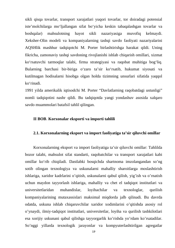 sikli qisqa tovarlar, transport xarajatlari yuqori tovarlar, tor doiradagi potensial
iste’molchilarga mo‘ljallangan sifat  bo‘yicha keskin tabaqalashgan tovarlar  va
boshqalar)  mahsulotning  hayot  sikli  nazariyasiga  muvofiq  kelmaydi.
Xeksher-Olin modeli va kompaniyalarning tashqi savdo faoliyati nazariyalarini
AQSHlik  mashhur  tadqiqotchi  M.  Porter  birlashtirishga  harakat  qildi.  Uning
fikricha, zamonaviy tashqi savdoning rivojlanishi ishlab chiqarish omillari, xizmat
ko‘rsatuvchi  tarmoqlar  talabi,  firma  strategiyasi  va  raqobat  muhitiga  bog‘liq.
Bularning  barchasi  bir-biriga  o‘zaro  ta’sir  ko‘rsatib,  hukumat  siyosati  va
kutilmagan hodisalarni hisobga olgan holda tizimning unsurlari sifatida yaqqol
ko‘rinadi.
1991 yilda amerikalik iqtisodchi M. Porter “Davlatlarning raqobatdagi ustunligi”
nomli tadqiqotini nashr qildi. Bu tadqiqotda yangi yondashuv asosida xalqaro
savdo muammolari batafsil tahlil qilingan. 
II BOB. Korxonalar eksporti va importi tahlili
2.1. Korxonalarning eksport va import faoliyatiga ta’sir qiluvchi omillar
Korxonalarning eksport va import faoliyatiga ta’sir qiluvchi omillar: Tahlilda
bozor talabi, mahsulot sifat standarti, raqobatchilar va transport xarajatlari kabi
omillar  ko‘rib chiqiladi.  Dastlabki  bosqichda  shartnoma  imzolangandan  so’ng
sotib  olingan  texnologiya  va  uskunalarni  mahalliy  sharoitlarga  moslashtirish
ishlariga, xaridor kadrlarini o’qitish, uskunalarni qabul qilish, yig’ish va o’rnatish
uchun maydon tayyorlash ishlariga, mahalliy va chet el tadqiqot institutlari va
universitetlaridan  muhandislar,  loyihachilar  va  texnologlar,  qurilish
kompaniyalarining mutaxassislari maksimal miqdorda jalb qilinadi. Bu davrda
odatda, uskuna ishlab chiqaruvchilar xaridor xodimlarini o’qitishda asosiy rol
o’ynaydi, ilmiy-tadqiqot institutlari, universitetlar, loyiha va qurilish tashkilotlari
esa xorijiy uskunani qabul qilishga tayyorgarlik ko’rishda yo’rdam ko’rsatadilar.
So’nggi  yillarda  texnologik  jarayonlar  va  kompyuterlashtirilgan  agregatlar
19
