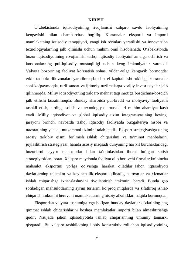                                                         KIRISH
O‘zbekistonda  iqtisodiyotning  rivojlanishi  xalqaro  savdo  faoliyatining
kengayishi  bilan  chambarchas  bog‘liq.  Korxonalar  eksporti  va  importi
mamlakatning iqtisodiy taraqqiyoti, yangi ish o‘rinlari yaratilishi va innovatsion
texnologiyalarning jalb qilinishi uchun muhim omil hisoblanadi. Oʻzbekistonda
bozor iqtisodiyotining rivojlanishi tashqi iqtisodiy faoliyatni amalga oshirish va
korxonalarning  pul-iqtisodiy  mustaqilligi  uchun  keng  imkoniyatlar  yaratadi.
Valyuta bozorining faoliyat koʻrsatish sohasi yildan-yilga kengayib bormoqda:
erkin tadbirkorlik zonalari yaratilmoqda, chet el kapitali ishtirokidagi korxonalar
soni koʻpaymoqda, turli sanoat va ijtimoiy tuzilmalarga xorijiy investitsiyalar jalb
qilinmoqda. Milliy iqtisodiyotning xalqaro mehnat taqsimotiga bosqichma-bosqich
jalb etilishi kuzatilmoqda. Bunday sharoitda pul-kredit va moliyaviy faoliyatni
tashkil etish, tartibga solish va texnologiyasi masalalari muhim ahamiyat kasb
etadi.  Milliy  iqtisodiyot  va  global  iqtisodiy  tizim  integratsiyasining  keyingi
jarayoni  birinchi  navbatda  tashqi  iqtisodiy  faoliyatda  buxgalteriya  hisobi  va
nazoratining yanada mukammal tizimini talab etadi.  Eksport stratеgiyasiga uning
asosiy  tarkibiy  qismi  bo’lmish  ishlab  chiqarishni  va  ta’minot  manbalarini
joylashtirish stratеgiyasi, hamda asosiy maqsadi dunyoning har xil burchaklaridagi
bozorlarni  tayyor  mahsulotlar  bilan  ta’minlashdan  iborat  bo’lgan  sotish
stratеgiyasidan iborat. Xalqaro maydonda faoliyat olib boruvchi firmalar ko’pincha
mahsulot  eksportini  yo’lga  qo’yishga  harakat  qiladilar. Jahon  iqtisodiyoti
davlatlarning tejamkor va keyinchalik eksport qilinadigan tovarlar va xizmatlar
ishlab  chiqarishga  ixtisoslashuvini  rivojlantirish  imkonini  beradi.  Bunda  gap
sotiladigan mahsulotlarning ayrim turlarini ko‘proq miqdorda va sifatliroq ishlab
chiqarish imkonini beruvchi mamlakatlarning nisbiy afzalliklari haqida bormoqda.
Eksportdan valyuta tushumiga ega boʻlgan bunday davlatlar oʻzlarining eng
qimmat ishlab chiqarishlarini boshqa mamlakatlar importi bilan almashtirishga
qodir.  Natijada  jahon  iqtisodiyotida  ishlab  chiqarishning  umumiy  tannarxi
qisqaradi. Bu xalqaro tashkilotning ijobiy konstruktiv rolijahon iqtisodiyotining
2
