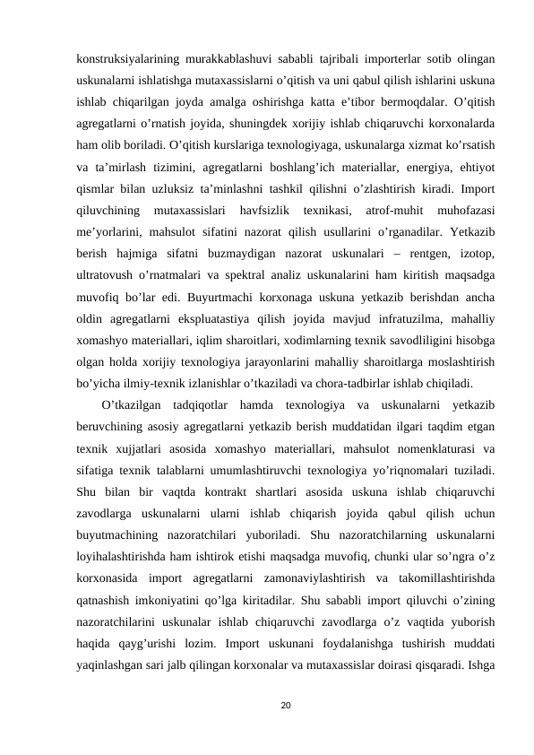 konstruksiyalarining murakkablashuvi sababli tajribali importerlar sotib olingan
uskunalarni ishlatishga mutaxassislarni o’qitish va uni qabul qilish ishlarini uskuna
ishlab chiqarilgan joyda amalga oshirishga katta e’tibor bermoqdalar. O’qitish
agregatlarni o’rnatish joyida, shuningdek xorijiy ishlab chiqaruvchi korxonalarda
ham olib boriladi. O’qitish kurslariga texnologiyaga, uskunalarga xizmat ko’rsatish
va  ta’mirlash  tizimini,  agregatlarni  boshlang’ich  materiallar,  energiya,  ehtiyot
qismlar bilan uzluksiz ta’minlashni tashkil qilishni o’zlashtirish kiradi. Import
qiluvchining  mutaxassislari  havfsizlik  texnikasi,  atrof-muhit  muhofazasi
me’yorlarini,  mahsulot  sifatini  nazorat  qilish  usullarini  o’rganadilar.  Yetkazib
berish  hajmiga  sifatni  buzmaydigan  nazorat  uskunalari  –  rentgen,  izotop,
ultratovush o’rnatmalari va spektral analiz uskunalarini ham kiritish maqsadga
muvofiq bo’lar edi. Buyurtmachi korxonaga uskuna yetkazib berishdan ancha
oldin  agregatlarni  ekspluatastiya  qilish  joyida  mavjud  infratuzilma,  mahalliy
xomashyo materiallari, iqlim sharoitlari, xodimlarning texnik savodliligini hisobga
olgan holda xorijiy texnologiya jarayonlarini mahalliy sharoitlarga moslashtirish
bo’yicha ilmiy-texnik izlanishlar o’tkaziladi va chora-tadbirlar ishlab chiqiladi. 
O’tkazilgan  tadqiqotlar  hamda  texnologiya  va  uskunalarni  yetkazib
beruvchining asosiy agregatlarni yetkazib berish muddatidan ilgari taqdim etgan
texnik  xujjatlari  asosida  xomashyo  materiallari,  mahsulot  nomenklaturasi  va
sifatiga texnik talablarni umumlashtiruvchi texnologiya yo’riqnomalari tuziladi.
Shu  bilan  bir  vaqtda  kontrakt  shartlari  asosida  uskuna  ishlab  chiqaruvchi
zavodlarga  uskunalarni  ularni  ishlab  chiqarish  joyida  qabul  qilish  uchun
buyutmachining  nazoratchilari  yuboriladi.  Shu  nazoratchilarning  uskunalarni
loyihalashtirishda ham ishtirok etishi maqsadga muvofiq, chunki ular so’ngra o’z
korxonasida  import  agregatlarni  zamonaviylashtirish  va  takomillashtirishda
qatnashish imkoniyatini qo’lga kiritadilar. Shu sababli import qiluvchi o’zining
nazoratchilarini  uskunalar  ishlab  chiqaruvchi  zavodlarga  o’z  vaqtida  yuborish
haqida  qayg’urishi  lozim.  Import  uskunani  foydalanishga  tushirish  muddati
yaqinlashgan sari jalb qilingan korxonalar va mutaxassislar doirasi qisqaradi. Ishga
20
