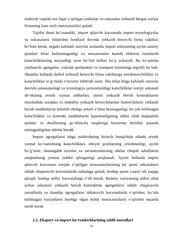 tushirish vaqtida esa faqat o’qitilgan xodimlar va uskunalar yetkazib bergan xorijiy
firmaning kam sonli mutaxassislari qoladi.
Tajriba shuni ko’rsatadiki, import qiluvchi korxonada import texnologiyalar
va  uskunalarni  ishlatishni  boshlash  davrida  yetkazib  beruvchi  firma  vakillari
bo’lishi kerak, negaki kafolatli sinovlar arafasida import uskunaning ayrim zaruriy
qismlari  bilan  butlanmaganligi  va  mexanizmlar  hamda  elektron  tizimlarda
kamchiliklarning mavjudligi ayon bo’lish hollari ko’p uchraydi. Bu ko’pincha
yordamchi agregatlar, yuklash qurilmalari va transport tizimlariga tegishli bo’ladi.
Shunday hollarda darhol yetkazib beruvchi firma vakillariga yetishmovchiliklar va
kamchiliklar to’g’risida e’tirozlar bildirish zarur. Shu bilan birga kafolatli sinovlar
davrida uskunalardagi va texnologiya jarayonlaridagi kamchiliklar xorijiy uskunali
ob’ektning  texnik  xizmat  rahbarlari,  ularni  yetkazib  berish  kontraktlarini
imzolashda xorijdan va mahalliy yetkazib beruvchilardan butlovchilarni yetkazib
berish muddatlarini kelishib olishga yetarli e’tibor bermaganligi, ko’zda tutilmagan
kamchiliklar va kontrakt muddatlarini bajarmasligining oldini olish maqsadida
qismlar  va  detallarning  qo’shimcha  miqdoriga  buyurtma  berishni  nazarda
tutmaganligidan dalolat beradi.
Import  agregatlarni  ishga  tushirishning  birinchi  bosqichida  odatda  texnik
xizmat  ko’rsatishning  kamchiliklari,  ehtiyot  qismlarning  yetishmasligi,  ayrim
bo’g’inlar, shuningdek tizimlar va mexanizmlarning ishdan chiqish sabablarini
aniqlashning  yomon  tashkil  qilinganligi  aniqlanadi.  Ayrim  hollarda  import
qiluvchi  korxonani  xorijda o’qitilgan mutaxassislarining bir  qismi  uskunalarni
ishlab chiqaruvchi korxonalarda ishlashga qoladi, boshqa qismi yuqori ish xaqiga
qiziqib, boshqa milliy korxonalarga o’tib ketadi. Bunday vaziyatning oldini olish
uchun  uskunani  yetkazib  berish  kontraktida  agregatlarni  ishlab  chiqaruvchi
zavodlarda va shunday agregatlarni ishlatuvchi korxonalarda o’qitishni, ko’zda
tutilmagan vaziyatlarni hisobga olgan holda mutaxassislarni o’qitishni nazarda
tutish kerak. 
2.2. Eksport va import ko‘rsatkichlarining tahlil metodlari
21
