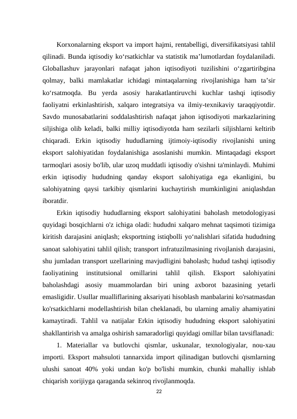 Korxonalarning eksport va import hajmi, rentabelligi, diversifikatsiyasi tahlil
qilinadi. Bunda iqtisodiy ko‘rsatkichlar va statistik ma’lumotlardan foydalaniladi.
Globallashuv  jarayonlari  nafaqat  jahon  iqtisodiyoti  tuzilishini  o‘zgartiribgina
qolmay,  balki  mamlakatlar  ichidagi  mintaqalarning  rivojlanishiga  ham  ta’sir
ko‘rsatmoqda.  Bu  yerda  asosiy  harakatlantiruvchi  kuchlar  tashqi  iqtisodiy
faoliyatni erkinlashtirish, xalqaro integratsiya va ilmiy-texnikaviy taraqqiyotdir.
Savdo munosabatlarini soddalashtirish nafaqat jahon iqtisodiyoti markazlarining
siljishiga olib keladi, balki milliy iqtisodiyotda ham sezilarli siljishlarni keltirib
chiqaradi.  Erkin  iqtisodiy  hududlarning  ijtimoiy-iqtisodiy  rivojlanishi  uning
eksport salohiyatidan foydalanishiga asoslanishi  mumkin. Mintaqadagi  eksport
tarmoqlari asosiy bo'lib, ular uzoq muddatli iqtisodiy o'sishni ta'minlaydi. Muhimi
erkin  iqtisodiy  hududning  qanday  eksport  salohiyatiga  ega  ekanligini,  bu
salohiyatning  qaysi  tarkibiy  qismlarini  kuchaytirish  mumkinligini  aniqlashdan
iboratdir.
Erkin iqtisodiy hududlarning eksport salohiyatini baholash metodologiyasi
quyidagi bosqichlarni o'z ichiga oladi: hududni xalqaro mehnat taqsimoti tizimiga
kiritish darajasini aniqlash; eksportning istiqbolli yo‘nalishlari sifatida hududning
sanoat salohiyatini tahlil qilish; transport infratuzilmasining rivojlanish darajasini,
shu jumladan transport uzellarining mavjudligini baholash; hudud tashqi iqtisodiy
faoliyatining  institutsional  omillarini  tahlil  qilish.  Eksport  salohiyatini
baholashdagi  asosiy  muammolardan  biri  uning  axborot  bazasining  yetarli
emasligidir. Usullar mualliflarining aksariyati hisoblash manbalarini ko'rsatmasdan
ko'rsatkichlarni modellashtirish bilan cheklanadi, bu ularning amaliy ahamiyatini
kamaytiradi. Tahlil va natijalar Erkin iqtisodiy hududning eksport salohiyatini
shakllantirish va amalga oshirish samaradorligi quyidagi omillar bilan tavsiflanadi:
1.  Materiallar  va  butlovchi  qismlar,  uskunalar,  texnologiyalar,  nou-xau
importi. Eksport mahsuloti tannarxida import qilinadigan butlovchi qismlarning
ulushi  sanoat  40%  yoki  undan  ko'p bo'lishi  mumkin,  chunki  mahalliy  ishlab
chiqarish xorijiyga qaraganda sekinroq rivojlanmoqda. 
22
