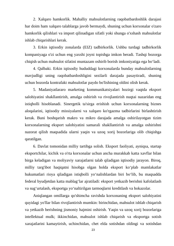 2. Xalqaro hamkorlik. Mahalliy mahsulotlarning raqobatbardoshlik darajasi
har doim ham xalqaro talablarga javob bermaydi, shuning uchun korxonalar o'zaro
hamkorlik qilishlari va import qilinadigan sifatli yoki shunga o'xshash mahsulotlar
ishlab chiqarishlari kerak. 
3. Erkin iqtisodiy zonalarda (EIZ) tadbirkorlik. Ushbu turdagi tadbirkorlik
kompaniyaga o'zi uchun eng yaxshi joyni topishga imkon beradi. Tashqi bozorga
chiqish uchun mahsulot sifatini muntazam oshirib borish imkoniyatiga ega bo‘ladi.
4. Qalbaki. Erkin iqtisodiy hududdagi korxonalarda bunday mahsulotlarning
mavjudligi  uning  raqobatbardoshligini  sezilarli  darajada  pasaytiradi,  shuning
uchun bozorda kontrafakt mahsulotlar paydo bo'lishining oldini olish kerak. 
5.  Madaniyatlararo  marketing  kommunikatsiyalari  hozirgi  vaqtda  eksport
salohiyatini shakllantirish, amalga oshirish va rivojlantirish nuqtai nazaridan eng
istiqbolli hisoblanadi. Sinergetik ta'sirga erishish uchun korxonalarning biznes
aloqalarini, iqtisodiy missiyalarni va xalqaro ko'rgazma tadbirlarini birlashtirish
kerak. Buni boshqarish makro va mikro darajada amalga oshirilayotgan tizim
korxonalarning eksport salohiyatini samarali shakllantirish va amalga oshirishni
nazorat qilish maqsadida ularni yaqin va uzoq xorij bozorlariga olib chiqishga
qaratilgan. 
6. Davlat tomonidan milliy tartibga solish. Eksport faoliyati, ayniqsa, startap
eksportchilar, kichik va o'rta korxonalar uchun ancha murakkab katta xavflar bilan
birga keladigan va moliyaviy xarajatlarni talab qiladigan iqtisodiy jarayon. Biroq,
milliy  targ'ibot  haqiqatni  hisobga  olgan  holda  eksport  koʻplab  mamlakatlar
hukumatlari rioya qiladigan istiqbolli yoʻnalishlardan biri boʻlib, bu maqsadda
federal byudjetdan katta mablagʻlar ajratiladi: eksport yetkazib berishni kafolatlash
va sugʻurtalash, eksportga yoʻnaltirilgan tarmoqlarni kreditlash va hokazolar.
Aniqlangan omillarga qo'shimcha ravishda korxonaning eksport salohiyatini
quyidagi yo'llar bilan rivojlantirish mumkin: birinchidan, mahsulot ishlab chiqarish
va yetkazib berishning jismoniy hajmini oshirish. Yaqin va uzoq xorij bozorlariga
intellektual  mulk;  ikkinchidan,  mahsulot  ishlab  chiqarish  va  eksportga  sotish
xarajatlarini kamaytirish, uchinchidan, chet elda sotishdan oldingi va sotishdan
23
