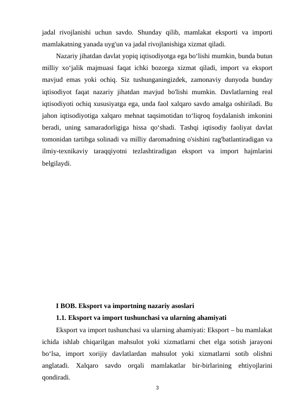 jadal  rivojlanishi  uchun  savdo.  Shunday  qilib,  mamlakat  eksporti  va  importi
mamlakatning yanada uyg'un va jadal rivojlanishiga xizmat qiladi.
Nazariy jihatdan davlat yopiq iqtisodiyotga ega boʻlishi mumkin, bunda butun
milliy xoʻjalik majmuasi faqat ichki bozorga xizmat qiladi, import va eksport
mavjud emas yoki ochiq. Siz tushunganingizdek, zamonaviy dunyoda bunday
iqtisodiyot  faqat  nazariy jihatdan  mavjud bo'lishi  mumkin.  Davlatlarning  real
iqtisodiyoti ochiq xususiyatga ega, unda faol xalqaro savdo amalga oshiriladi. Bu
jahon iqtisodiyotiga xalqaro mehnat taqsimotidan to‘liqroq foydalanish imkonini
beradi,  uning  samaradorligiga  hissa  qo‘shadi.  Tashqi  iqtisodiy  faoliyat  davlat
tomonidan tartibga solinadi va milliy daromadning o'sishini rag'batlantiradigan va
ilmiy-texnikaviy  taraqqiyotni  tezlashtiradigan  eksport  va  import  hajmlarini
belgilaydi. 
I BOB. Eksport va importning nazariy asoslari
1.1. Eksport va import tushunchasi va ularning ahamiyati
Eksport va import tushunchasi va ularning ahamiyati: Eksport – bu mamlakat
ichida ishlab chiqarilgan mahsulot  yoki xizmatlarni chet  elga sotish  jarayoni
bo‘lsa,  import  xorijiy  davlatlardan  mahsulot  yoki  xizmatlarni  sotib  olishni
anglatadi.  Xalqaro  savdo  orqali  mamlakatlar  bir-birlarining  ehtiyojlarini
qondiradi. 
3

