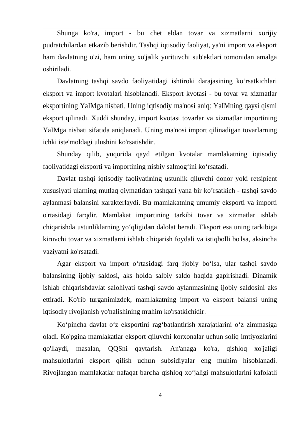 Shunga  ko'ra,  import  -  bu  chet  eldan  tovar  va  xizmatlarni  xorijiy
pudratchilardan etkazib berishdir. Tashqi iqtisodiy faoliyat, ya'ni import va eksport
ham davlatning o'zi, ham uning xo'jalik yurituvchi sub'ektlari tomonidan amalga
oshiriladi.
Davlatning tashqi savdo faoliyatidagi ishtiroki darajasining koʻrsatkichlari
eksport va import kvotalari hisoblanadi. Eksport kvotasi - bu tovar va xizmatlar
eksportining YaIMga nisbati. Uning iqtisodiy ma'nosi aniq: YaIMning qaysi qismi
eksport qilinadi. Xuddi shunday, import kvotasi tovarlar va xizmatlar importining
YaIMga nisbati sifatida aniqlanadi. Uning ma'nosi import qilinadigan tovarlarning
ichki iste'moldagi ulushini ko'rsatishdir.
Shunday  qilib,  yuqorida  qayd  etilgan  kvotalar  mamlakatning  iqtisodiy
faoliyatidagi eksporti va importining nisbiy salmogʻini koʻrsatadi.
Davlat tashqi iqtisodiy faoliyatining ustunlik qiluvchi donor yoki retsipient
xususiyati ularning mutlaq qiymatidan tashqari yana bir ko’rsatkich - tashqi savdo
aylanmasi balansini xarakterlaydi. Bu mamlakatning umumiy eksporti va importi
o'rtasidagi  farqdir.  Mamlakat  importining  tarkibi  tovar  va  xizmatlar  ishlab
chiqarishda ustunliklarning yo‘qligidan dalolat beradi. Eksport esa uning tarkibiga
kiruvchi tovar va xizmatlarni ishlab chiqarish foydali va istiqbolli bo'lsa, aksincha
vaziyatni ko'rsatadi.
Agar  eksport  va  import  oʻrtasidagi  farq  ijobiy  boʻlsa,  ular  tashqi  savdo
balansining ijobiy saldosi, aks holda salbiy saldo haqida gapirishadi. Dinamik
ishlab chiqarishdavlat salohiyati tashqi savdo aylanmasining ijobiy saldosini aks
ettiradi. Ko'rib turganimizdek, mamlakatning import  va  eksport  balansi  uning
iqtisodiy rivojlanish yo'nalishining muhim ko'rsatkichidir.
Koʻpincha davlat oʻz eksportini ragʻbatlantirish xarajatlarini oʻz zimmasiga
oladi. Ko'pgina mamlakatlar eksport qiluvchi korxonalar uchun soliq imtiyozlarini
qo'llaydi,  masalan,  QQSni  qaytarish.  An'anaga  ko'ra,  qishloq  xo'jaligi
mahsulotlarini  eksport  qilish  uchun  subsidiyalar  eng  muhim  hisoblanadi.
Rivojlangan mamlakatlar nafaqat barcha qishloq xo‘jaligi mahsulotlarini kafolatli
4
