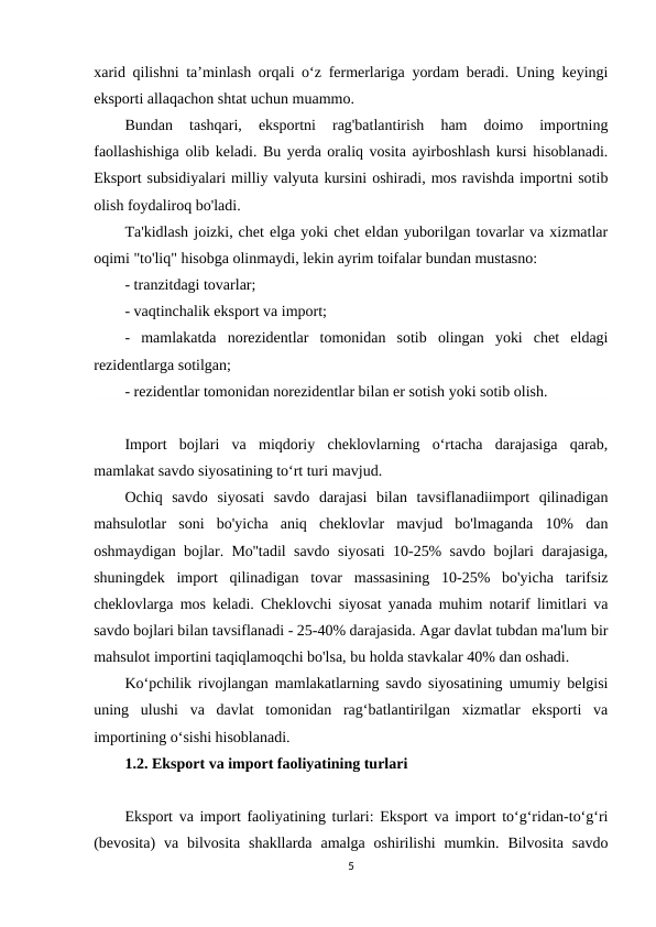 xarid qilishni ta’minlash orqali o‘z fermerlariga yordam beradi. Uning keyingi
eksporti allaqachon shtat uchun muammo.
Bundan  tashqari,  eksportni  rag'batlantirish  ham  doimo  importning
faollashishiga olib keladi. Bu yerda oraliq vosita ayirboshlash kursi hisoblanadi.
Eksport subsidiyalari milliy valyuta kursini oshiradi, mos ravishda importni sotib
olish foydaliroq bo'ladi.
Ta'kidlash joizki, chet elga yoki chet eldan yuborilgan tovarlar va xizmatlar
oqimi "to'liq" hisobga olinmaydi, lekin ayrim toifalar bundan mustasno:
- tranzitdagi tovarlar;
- vaqtinchalik eksport va import;
-  mamlakatda  norezidentlar  tomonidan  sotib  olingan  yoki  chet  eldagi
rezidentlarga sotilgan;
- rezidentlar tomonidan norezidentlar bilan er sotish yoki sotib olish.
Import  bojlari  va  miqdoriy  cheklovlarning  oʻrtacha  darajasiga  qarab,
mamlakat savdo siyosatining toʻrt turi mavjud.
Ochiq  savdo  siyosati  savdo  darajasi  bilan  tavsiflanadiimport  qilinadigan
mahsulotlar  soni  bo'yicha  aniq  cheklovlar  mavjud  bo'lmaganda  10%  dan
oshmaydigan bojlar. Mo''tadil savdo siyosati 10-25% savdo bojlari darajasiga,
shuningdek  import  qilinadigan  tovar  massasining  10-25%  bo'yicha  tarifsiz
cheklovlarga mos keladi. Cheklovchi siyosat yanada muhim notarif limitlari va
savdo bojlari bilan tavsiflanadi - 25-40% darajasida. Agar davlat tubdan ma'lum bir
mahsulot importini taqiqlamoqchi bo'lsa, bu holda stavkalar 40% dan oshadi.
Koʻpchilik rivojlangan mamlakatlarning savdo siyosatining umumiy belgisi
uning  ulushi  va  davlat  tomonidan  ragʻbatlantirilgan  xizmatlar  eksporti  va
importining oʻsishi hisoblanadi.
1.2. Eksport va import faoliyatining turlari
Eksport va import faoliyatining turlari: Eksport va import to‘g‘ridan-to‘g‘ri
(bevosita)  va  bilvosita  shakllarda  amalga oshirilishi  mumkin. Bilvosita  savdo
5

