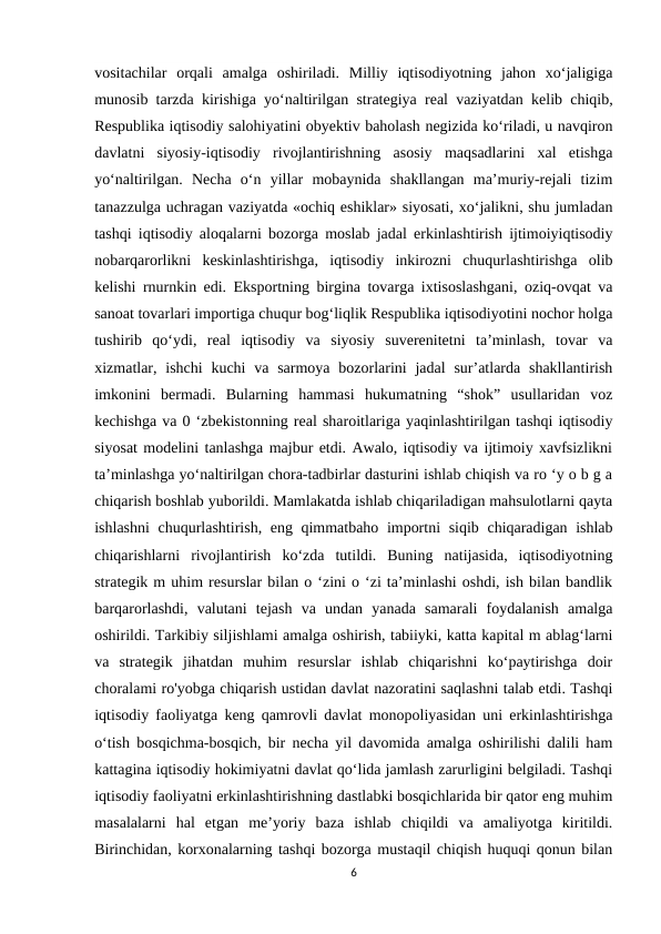 vositachilar  orqali  amalga  oshiriladi.  Milliy  iqtisodiyotning  jahon  xo‘jaligiga
munosib tarzda kirishiga yo‘naltirilgan strategiya real vaziyatdan kelib chiqib,
Respublika iqtisodiy salohiyatini obyektiv baholash negizida ko‘riladi, u navqiron
davlatni  siyosiy-iqtisodiy  rivojlantirishning  asosiy  maqsadlarini  xal  etishga
yo‘naltirilgan.  Necha  o‘n  yillar  mobaynida  shakllangan  ma’muriy-rejali  tizim
tanazzulga uchragan vaziyatda «ochiq eshiklar» siyosati, xo‘jalikni, shu jumladan
tashqi iqtisodiy aloqalarni bozorga moslab jadal erkinlashtirish ijtimoiyiqtisodiy
nobarqarorlikni  keskinlashtirishga,  iqtisodiy  inkirozni  chuqurlashtirishga  olib
kelishi rnurnkin edi. Eksportning birgina tovarga ixtisoslashgani, oziq-ovqat va
sanoat tovarlari importiga chuqur bog‘liqlik Respublika iqtisodiyotini nochor holga
tushirib  qo‘ydi,  real  iqtisodiy  va  siyosiy  suverenitetni  ta’minlash,  tovar  va
xizmatlar, ishchi  kuchi  va sarmoya  bozorlarini  jadal  sur’atlarda shakllantirish
imkonini  bermadi.  Bularning  hammasi  hukumatning  “shok”  usullaridan  voz
kechishga va 0 ‘zbekistonning real sharoitlariga yaqinlashtirilgan tashqi iqtisodiy
siyosat modelini tanlashga majbur etdi. Awalo, iqtisodiy va ijtimoiy xavfsizlikni
ta’minlashga yo‘naltirilgan chora-tadbirlar dasturini ishlab chiqish va ro ‘y o b g a
chiqarish boshlab yuborildi. Mamlakatda ishlab chiqariladigan mahsulotlarni qayta
ishlashni  chuqurlashtirish, eng qimmatbaho importni siqib chiqaradigan ishlab
chiqarishlarni  rivojlantirish  ko‘zda  tutildi.  Buning  natijasida,  iqtisodiyotning
strategik m uhim resurslar bilan o ‘zini o ‘zi ta’minlashi oshdi, ish bilan bandlik
barqarorlashdi,  valutani  tejash  va  undan  yanada  samarali  foydalanish  amalga
oshirildi. Tarkibiy siljishlami amalga oshirish, tabiiyki, katta kapital m ablag‘larni
va  strategik  jihatdan  muhim  resurslar  ishlab  chiqarishni  ko‘paytirishga  doir
choralami ro'yobga chiqarish ustidan davlat nazoratini saqlashni talab etdi. Tashqi
iqtisodiy faoliyatga keng qamrovli davlat monopoliyasidan uni erkinlashtirishga
o‘tish bosqichma-bosqich, bir necha yil davomida amalga oshirilishi dalili ham
kattagina iqtisodiy hokimiyatni davlat qo‘lida jamlash zarurligini belgiladi. Tashqi
iqtisodiy faoliyatni erkinlashtirishning dastlabki bosqichlarida bir qator eng muhim
masalalarni  hal  etgan  me’yoriy  baza  ishlab  chiqildi  va  amaliyotga  kiritildi.
Birinchidan, korxonalarning tashqi bozorga mustaqil chiqish huquqi qonun bilan
6
