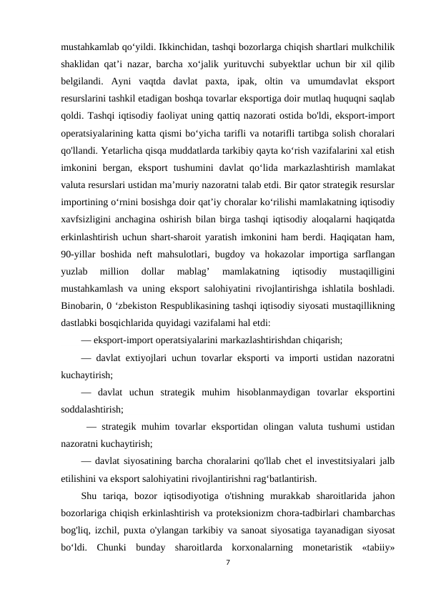 mustahkamlab qo‘yildi. Ikkinchidan, tashqi bozorlarga chiqish shartlari mulkchilik
shaklidan qat’i nazar, barcha xo‘jalik yurituvchi subyektlar uchun bir xil qilib
belgilandi.  Ayni  vaqtda  davlat  paxta,  ipak,  oltin  va  umumdavlat  eksport
resurslarini tashkil etadigan boshqa tovarlar eksportiga doir mutlaq huquqni saqlab
qoldi. Tashqi iqtisodiy faoliyat uning qattiq nazorati ostida bo'ldi, eksport-import
operatsiyalarining katta qismi bo‘yicha tarifli va notarifli tartibga solish choralari
qo'llandi. Yetarlicha qisqa muddatlarda tarkibiy qayta ko‘rish vazifalarini xal etish
imkonini  bergan,  eksport  tushumini  davlat  qo‘lida  markazlashtirish  mamlakat
valuta resurslari ustidan ma’muriy nazoratni talab etdi. Bir qator strategik resurslar
importining o‘rnini bosishga doir qat’iy choralar ko‘rilishi mamlakatning iqtisodiy
xavfsizligini anchagina oshirish bilan birga tashqi iqtisodiy aloqalarni haqiqatda
erkinlashtirish uchun shart-sharoit yaratish imkonini ham berdi. Haqiqatan ham,
90-yillar boshida neft mahsulotlari, bugdoy va hokazolar importiga sarflangan
yuzlab  million  dollar  mablag’  mamlakatning  iqtisodiy  mustaqilligini
mustahkamlash va uning eksport salohiyatini rivojlantirishga ishlatila boshladi.
Binobarin, 0 ‘zbekiston Respublikasining tashqi iqtisodiy siyosati mustaqillikning
dastlabki bosqichlarida quyidagi vazifalami hal etdi: 
— eksport-import operatsiyalarini markazlashtirishdan chiqarish; 
— davlat extiyojlari uchun tovarlar eksporti va importi ustidan nazoratni
kuchaytirish; 
—  davlat  uchun  strategik  muhim  hisoblanmaydigan  tovarlar  eksportini
soddalashtirish;
 — strategik muhim tovarlar eksportidan olingan valuta tushumi ustidan
nazoratni kuchaytirish; 
— davlat siyosatining barcha choralarini qo'llab chet el investitsiyalari jalb
etilishini va eksport salohiyatini rivojlantirishni rag‘batlantirish. 
Shu  tariqa,  bozor  iqtisodiyotiga  o'tishning  murakkab  sharoitlarida  jahon
bozorlariga chiqish erkinlashtirish va proteksionizm chora-tadbirlari chambarchas
bog'liq, izchil, puxta o'ylangan tarkibiy va sanoat siyosatiga tayanadigan siyosat
bo‘ldi.  Chunki  bunday  sharoitlarda  korxonalarning  monetaristik  «tabiiy»
7
