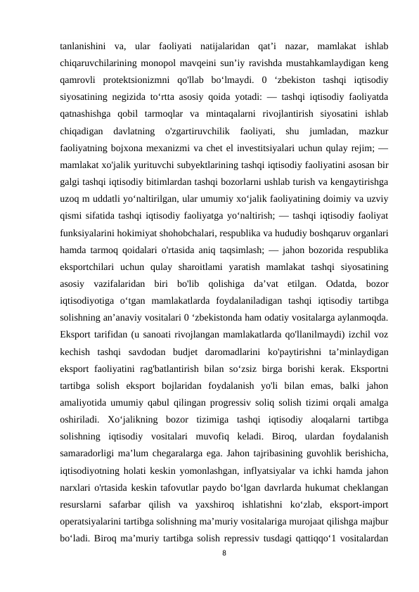 tanlanishini  va,  ular  faoliyati  natijalaridan  qat’i  nazar,  mamlakat  ishlab
chiqaruvchilarining monopol mavqeini sun’iy ravishda mustahkamlaydigan keng
qamrovli  protektsionizmni  qo'llab  bo‘lmaydi.  0  ‘zbekiston  tashqi  iqtisodiy
siyosatining negizida to‘rtta asosiy qoida yotadi: — tashqi iqtisodiy faoliyatda
qatnashishga  qobil  tarmoqlar  va  mintaqalarni  rivojlantirish  siyosatini  ishlab
chiqadigan  davlatning  o'zgartiruvchilik  faoliyati,  shu  jumladan,  mazkur
faoliyatning bojxona mexanizmi va chet el investitsiyalari uchun qulay rejim; —
mamlakat xo'jalik yurituvchi subyektlarining tashqi iqtisodiy faoliyatini asosan bir
galgi tashqi iqtisodiy bitimlardan tashqi bozorlarni ushlab turish va kengaytirishga
uzoq m uddatli yo‘naltirilgan, ular umumiy xo‘jalik faoliyatining doimiy va uzviy
qismi sifatida tashqi iqtisodiy faoliyatga yo‘naltirish; — tashqi iqtisodiy faoliyat
funksiyalarini hokimiyat shohobchalari, respublika va hududiy boshqaruv organlari
hamda tarmoq qoidalari o'rtasida aniq taqsimlash; — jahon bozorida respublika
eksportchilari  uchun  qulay  sharoitlami  yaratish  mamlakat  tashqi  siyosatining
asosiy  vazifalaridan  biri  bo'lib  qolishiga  da’vat  etilgan.  Odatda,  bozor
iqtisodiyotiga  o‘tgan  mamlakatlarda  foydalaniladigan  tashqi  iqtisodiy  tartibga
solishning an’anaviy vositalari 0 ‘zbekistonda ham odatiy vositalarga aylanmoqda.
Eksport tarifidan (u sanoati rivojlangan mamlakatlarda qo'llanilmaydi) izchil voz
kechish  tashqi  savdodan  budjet  daromadlarini  ko'paytirishni  ta’minlaydigan
eksport  faoliyatini  rag'batlantirish bilan so‘zsiz  birga borishi  kerak. Eksportni
tartibga  solish  eksport  bojlaridan  foydalanish  yo'li  bilan  emas,  balki  jahon
amaliyotida umumiy qabul qilingan progressiv soliq solish tizimi orqali amalga
oshiriladi.  Xo‘jalikning  bozor  tizimiga  tashqi  iqtisodiy  aloqalarni  tartibga
solishning  iqtisodiy  vositalari  muvofiq  keladi.  Biroq,  ulardan  foydalanish
samaradorligi ma’lum chegaralarga ega. Jahon tajribasining guvohlik berishicha,
iqtisodiyotning holati keskin yomonlashgan, inflyatsiyalar va ichki hamda jahon
narxlari o'rtasida keskin tafovutlar paydo bo‘lgan davrlarda hukumat cheklangan
resurslarni  safarbar  qilish  va  yaxshiroq  ishlatishni  ko‘zlab,  eksport-import
operatsiyalarini tartibga solishning ma’muriy vositalariga murojaat qilishga majbur
bo‘ladi. Biroq ma’muriy tartibga solish repressiv tusdagi qattiqqo‘1 vositalardan
8
