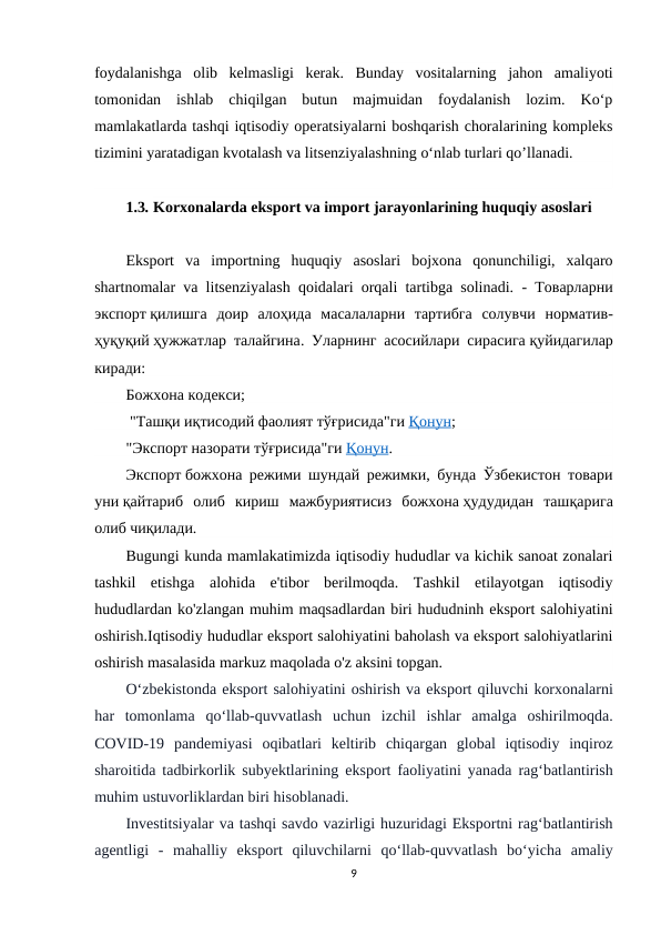 foydalanishga  olib  kelmasligi  kerak.  Bunday  vositalarning  jahon  amaliyoti
tomonidan  ishlab  chiqilgan  butun  majmuidan  foydalanish  lozim.  Ko‘p
mamlakatlarda tashqi iqtisodiy operatsiyalarni boshqarish choralarining kompleks
tizimini yaratadigan kvotalash va litsenziyalashning o‘nlab turlari qo’llanadi.
1.3. Korxonalarda eksport va import jarayonlarining huquqiy asoslari
Eksport  va  importning  huquqiy  asoslari  bojxona  qonunchiligi,  xalqaro
shartnomalar va litsenziyalash qoidalari orqali tartibga solinadi. -  Товарларни
экспорт қилишга доир алоҳида масалаларни тартибга солувчи норматив-
ҳуқуқий ҳужжатлар талайгина.  Уларнинг асосийлари сирасига қуйидагилар
киради:
Божхона кодекси;
 "Ташқи иқтисодий фаолият тўғрисида"ги Қ  онун
 
 ;
"Экспорт назорати тўғрисида"ги Қ  онун
 
 .
Экспорт божхона режими шундай режимки, бунда Ўзбекистон товари
уни қайтариб  олиб  кириш  мажбуриятисиз  божхона ҳудудидан  ташқарига
олиб чиқилади.
Bugungi kunda mamlakatimizda iqtisodiy hududlar va kichik sanoat zonalari
tashkil  etishga  alohida  e'tibor  berilmoqda.  Tashkil  etilayotgan  iqtisodiy
hududlardan ko'zlangan muhim maqsadlardan biri hududninh eksport salohiyatini
oshirish.Iqtisodiy hududlar eksport salohiyatini baholash va eksport salohiyatlarini
oshirish masalasida markuz maqolada o'z aksini topgan.
O‘zbekistonda eksport salohiyatini oshirish va eksport qiluvchi korxonalarni
har tomonlama qo‘llab-quvvatlash uchun izchil ishlar amalga oshirilmoqda.
COVID-19  pandemiyasi oqibatlari keltirib chiqargan global iqtisodiy inqiroz
sharoitida tadbirkorlik subyektlarining eksport faoliyatini yanada rag‘batlantirish
muhim ustuvorliklardan biri hisoblanadi.
Investitsiyalar va tashqi savdo vazirligi huzuridagi Eksportni rag‘batlantirish
agentligi -  mahalliy eksport qiluvchilarni qo‘llab-quvvatlash bo‘yicha amaliy
9
