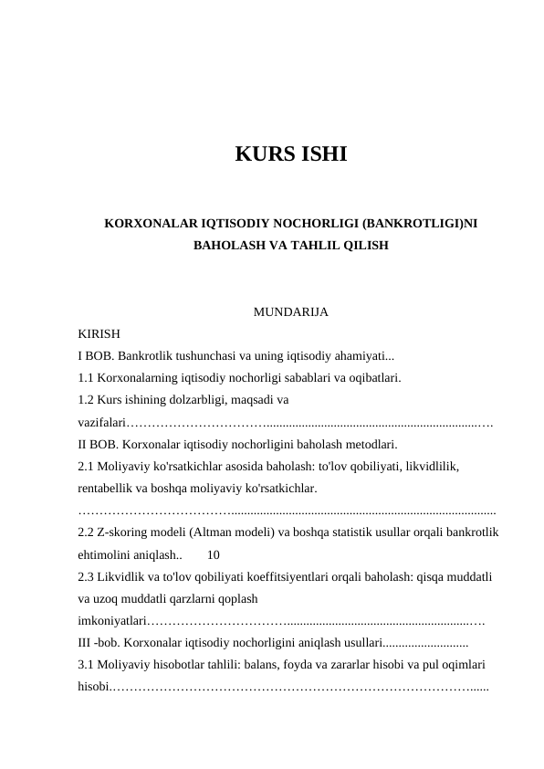 KURS ISHI
KORXONALAR IQTISODIY NOCHORLIGI (BANKROTLIGI)NI
BAHOLASH VA TAHLIL QILISH
MUNDARIJA
KIRISH
I BOB. Bankrotlik tushunchasi va uning iqtisodiy ahamiyati...
1.1 Korxonalarning iqtisodiy nochorligi sabablari va oqibatlari.
1.2 Kurs ishining dolzarbligi, maqsadi va 
vazifalari……………………………..................................................................….
II BOB. Korxonalar iqtisodiy nochorligini baholash metodlari.
2.1 Moliyaviy ko'rsatkichlar asosida baholash: to'lov qobiliyati, likvidlilik, 
rentabellik va boshqa moliyaviy ko'rsatkichlar. 
………………………………...................................................................................
2.2 Z-skoring modeli (Altman modeli) va boshqa statistik usullar orqali bankrotlik 
ehtimolini aniqlash..
10
2.3 Likvidlik va to'lov qobiliyati koeffitsiyentlari orqali baholash: qisqa muddatli 
va uzoq muddatli qarzlarni qoplash 
imkoniyatlari…………………………….........................................................….
III -bob. Korxonalar iqtisodiy nochorligini aniqlash usullari........................... 
3.1 Moliyaviy hisobotlar tahlili: balans, foyda va zararlar hisobi va pul oqimlari 
hisobi.…………………………………………………………………………......
