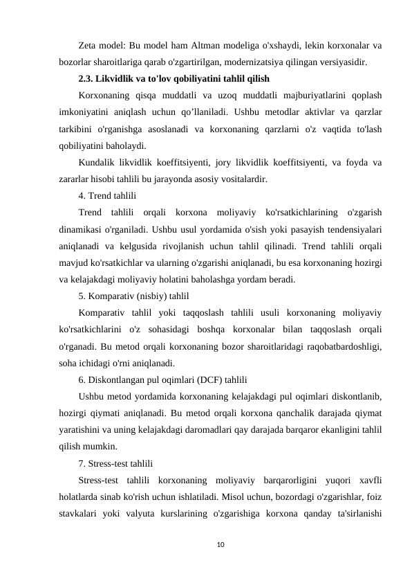 Zeta model: Bu model ham Altman modeliga o'xshaydi, lekin korxonalar va
bozorlar sharoitlariga qarab o'zgartirilgan, modernizatsiya qilingan versiyasidir.
2.3. Likvidlik va to'lov qobiliyatini tahlil qilish
Korxonaning  qisqa  muddatli  va  uzoq  muddatli  majburiyatlarini  qoplash
imkoniyatini  aniqlash  uchun  qo’llaniladi.  Ushbu  metodlar  aktivlar  va  qarzlar
tarkibini  o'rganishga  asoslanadi  va  korxonaning  qarzlarni  o'z  vaqtida  to'lash
qobiliyatini baholaydi.
Kundalik likvidlik koeffitsiyenti, jory likvidlik koeffitsiyenti, va foyda va
zararlar hisobi tahlili bu jarayonda asosiy vositalardir.
4. Trend tahlili
Trend  tahlili  orqali  korxona  moliyaviy  ko'rsatkichlarining  o'zgarish
dinamikasi o'rganiladi. Ushbu usul yordamida o'sish yoki pasayish tendensiyalari
aniqlanadi  va  kelgusida  rivojlanish  uchun  tahlil  qilinadi.  Trend  tahlili  orqali
mavjud ko'rsatkichlar va ularning o'zgarishi aniqlanadi, bu esa korxonaning hozirgi
va kelajakdagi moliyaviy holatini baholashga yordam beradi.
5. Komparativ (nisbiy) tahlil
Komparativ  tahlil  yoki  taqqoslash  tahlili  usuli  korxonaning  moliyaviy
ko'rsatkichlarini  o'z  sohasidagi  boshqa  korxonalar  bilan  taqqoslash  orqali
o'rganadi. Bu metod orqali korxonaning bozor sharoitlaridagi raqobatbardoshligi,
soha ichidagi o'rni aniqlanadi.
6. Diskontlangan pul oqimlari (DCF) tahlili
Ushbu metod yordamida korxonaning kelajakdagi pul oqimlari diskontlanib,
hozirgi qiymati aniqlanadi. Bu metod orqali korxona qanchalik darajada qiymat
yaratishini va uning kelajakdagi daromadlari qay darajada barqaror ekanligini tahlil
qilish mumkin.
7. Stress-test tahlili
Stress-test  tahlili  korxonaning  moliyaviy  barqarorligini  yuqori  xavfli
holatlarda sinab ko'rish uchun ishlatiladi. Misol uchun, bozordagi o'zgarishlar, foiz
stavkalari  yoki  valyuta  kurslarining  o'zgarishiga  korxona  qanday  ta'sirlanishi
10
